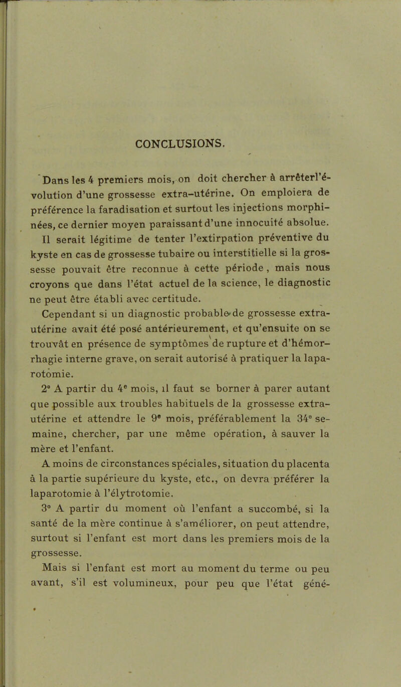 CONCLUSIONS. ' Dans les 4 premiers mois, on doit chercher à arrêterl'é- volution d'une grossesse extra-utérine. On emploiera de préférence la faradisation et surtout les injections morphi- nées, ce dernier moyen paraissant d'une innocuité absolue. Il serait légitime de tenter l'extirpation préventive du kyste en cas de grossesse tubaire ou interstitielle si la gros- sesse pouvait être reconnue à cette période , mais nous croyons que dans l'état actuel de la science, le diagnostic ne peut être établi avec certitude. Cependant si un diagnostic probablo'de grossesse extra- utérine avait été posé antérieurement, et qu'ensuite on se trouvât en présence de symptômes de rupture et d'hémor- rhagie interne grave, on serait autorisé à pratiquer la lapa- rotomie. 2° A partir du 4 mois, il faut se borner à parer autant que possible aux troubles habituels de la grossesse extra- utérine et attendre le 9* mois, préférablement la 34° se- maine, chercher, par une même opération, à sauver la mère et l'enfant. A moins de circonstances spéciales, situation du placenta à la partie supérieure du kyste, etc., on devra préférer la laparotomie à l'élytrotomie. 3° A partir du moment où l'enfant a succombé, si la santé de la mère continue à s'améliorer, on peut attendre, surtout si l'enfant est mort dans les premiers mois de la grossesse. Mais si l'enfant est mort au moment du terme ou peu avant, s'il est volumineux, pour peu que l'état géné-