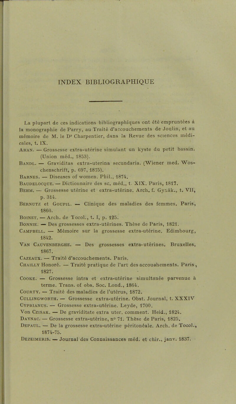 INDEX BIBLIOGRAPHIQUE La plupart de ces indications bibliographiques ont été empruntées à la monographie de Parry, au Traité d'accouchements de Joulin, et au mémoire de M. le D' Charpentier, dans ia Revue des sciences médi- cales, t. IX. Aran. — Grossesse extra-utérine simulant un kyste du petit bassin. (Union méd., 1853). Bandl. — Graviditas extra-uterina secundaria. (Wiener med. Wos- chenschrift, p. 697, 1875). Barnes. — Diseases of women. Pliil., 1874. Baudelocque. — Dictionnaire des se. méd., t. XIX. Paris, 1817. Behm. — Grossesse utérine et extra-utérine. Arch, f. Gynak., t. VIF, p. 314. Bernutz et Goupil. — Clinique des maladies des femmes. Paris, 1860. Boinet.—Arch. de Tocol., t. 1, p. 125. BoNNiE. — Des grossesses extra-utérines. Thèse de Paris, 1821. Campbell. — Mémoire sur la grossesse extra-utérine. Edimbourg, 1842. Van Cauvenberghe. — Des grossesses extra-utérines. Bruxelles, 1867, Cazeaux. — Traité d'accouchements. Paris. Chailly Honoré. — Traité pratique de l'art des accouohements. Paris, 1827. CooKE. — Grossesse intra et extra-utérine simultanée parvenue à terme. Trans. of obs. Soc. Lond., 1864. CouRTY. — Traité des maladies de l'utérus, 1872. CuLLiNGwORTH. — Grosscsse extra-utérine. Obst. Journal, t. XXXIV Cypuianus. — Grossesse extra-utérine. Leyde, 1700. Von CziSAK. — De graviditate extra uter. comment. Heid., 1824. Daynac. — Grossesse extra-utérine, no 71. Thèse de Paris, 1825. Depacl. — De la grossesse extra-utérine péritonéale. Arch. de Tocol., 1874-75. Dezeimeris. — Journal des Connaissances méd. et chir., janv. 1837.