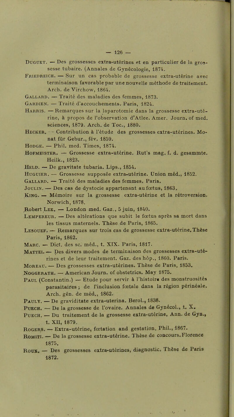 DOGUKT. — Des grossesses extra-utérines et en particulier de la gros- sesse tubaire. (Annales de Gynécologie, 1874. Friedreich. — Sur un cas probable de grossesse extra-utérine avec terminaison favorable par une nouvelle méthode de traitement. Arch. de Virchow, 1864. Gallard, — Traité des maladies des femmes, 1873. Gardien. — Traité d'accouchements. Paris, 1824. Harris. — Remarques sur la laparotomie dans la grossesse extra-uté- rine, à propos de l'observation d'Atlee. Amer. Journ. of med. sciences, 1879. Arch. de Toc, 1880. Hecker. - Contribution à l'étude des grossesses extra-utérines. Me- nât fur Gebur., fév, 1859. HoDGE. — Phil. med. Times, 1874. Hofmeister. — Grossesse extra-utérine. Rut's mag. f. d. gesammte, Heilk., 1823. Held. — De gravitate tubaria. Lips., 1854, HuGUiER. — Grossesse supposée extra-utérine. Union méd., 1852. Gallard. — Traité des maladies des femmes, Paris. JouLiN. — Des cas de dystocie appartenant au foetus, 1863. KiNG. — Mémoire sur la grossesse extra-utérine et la rétroversion, Norwich, 1878. Robert Lee. — London med. Gaz., 5 juin, 1840. Lempereur. — Des altérations que subit le fœtus après sa mort dans les tissus maternels. Thèse de Paris, 1865. Lesouef. — Remarques sur trois cas de grossesse extra-utérine. Thèse Paris, 1862. Marc. — Dict. des se. méd., t. XIX. Paris, 1817. MattEI, — Des divers modes de terminaison des grossesses extra-uté- rines et de leur traitement. Gaz. deshôp., 1860. Paris. MoREAU. — Des grossesses extra-utérines. Thèse de Paris, 1853. NoGGERATH, —American Journ. of obstetrics. May 1875. Paul (Constantin.) — Etude pour servir à l'histoira des monstruosités parasitaires ; de l'inclusion fœtale dans la région périnéale. Arch. gén. de méd,, 1862. Pauly. —De graviditate extra-uterina. Berol., 1838. PuECH. De la grossesse de l'ovaire. Annales de Gynécol., t. X. PuECH, — Du traitement de la grossesse extra-utérine. Ann. de Gyn,, t, XII, 1879, RoGERS. — Extra-utérine, fœtation and gestation. Phil,, 1867. RoMiTi. — De la grossesse extra-utérine. Thèse de concours.Florence 1875. Roux. — Des grossesses extra-utérines, diagnostic. Thèse de Paris 1872.
