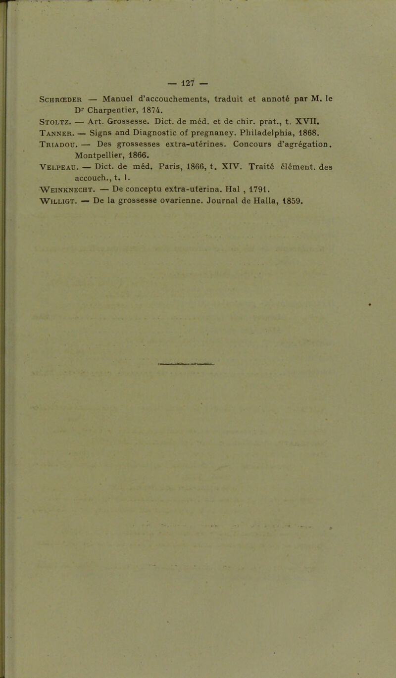 ScHRŒDER — Manuel d'accouchements, traduit et annoté par M. le Dr Charpentier, 1874. Stoltz. — Art. Grossesse. Dict. de méd. et de chir. prat., t. XVII. Tanner. — Signs and Diagnostic of pregnaney. Philadelphia, 1868. Triadou. — Des grossesses extra-utérines. Concours d'agrégation. Montpellier, 1866. Velpeau. — Dict. de méd. Paris, 1866, t. XIV. Traité élément, des accouch., t. I. Weinknecht. — De conceptu extra-uterina. Hal , 1791. WiLLiGT. — De la grossesse ovarienne. Journal de Halla, 1859.