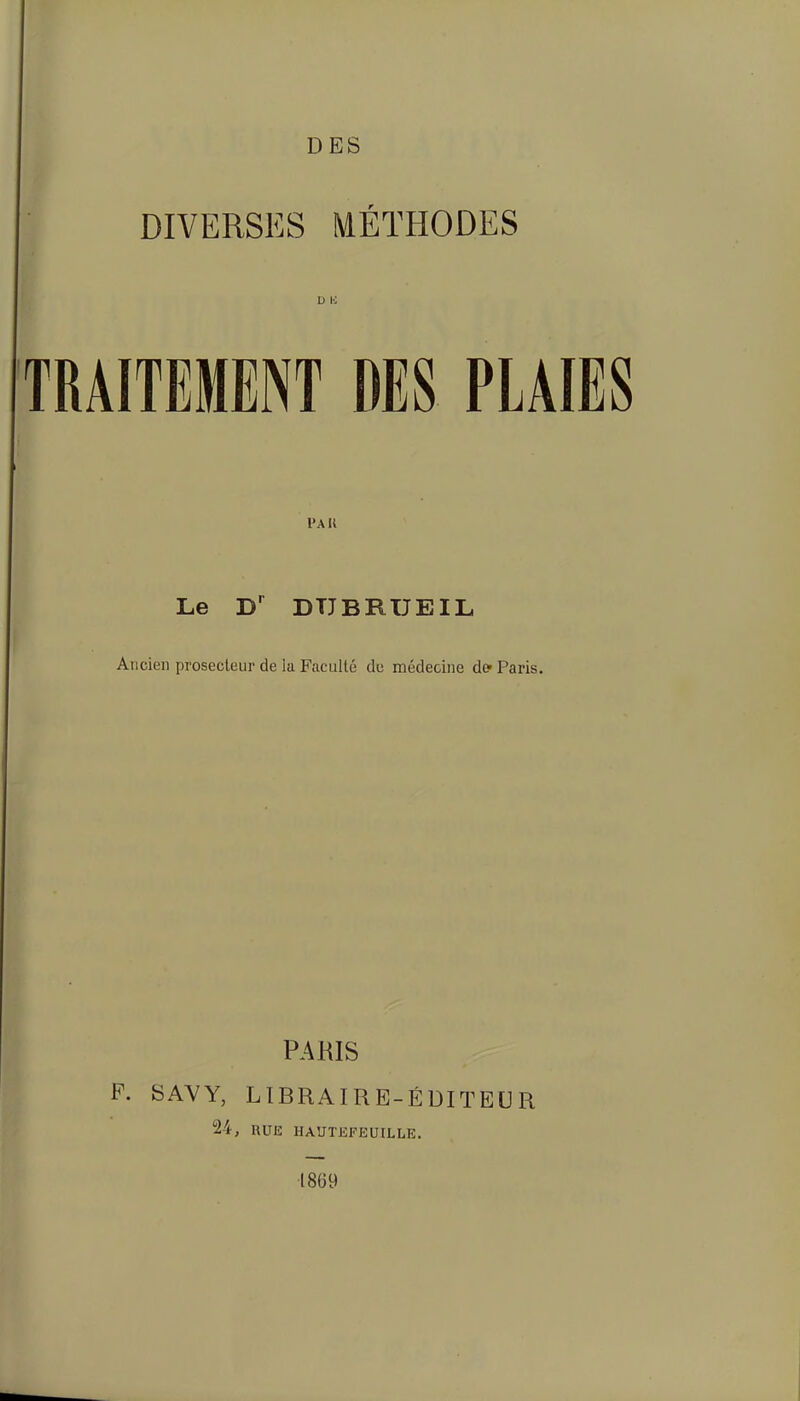 DES DIVERSES MÉTHODES D E TRAITEMENT DES PLAIES Pak Le DTJBRUEIL Ancien prosecleur de la Faculté de médecine de- Paris. PARIS P. SAVY, LIBRAIRE-ÉDITEUR 24, UUE IIAUTEFEUILLE. 1869