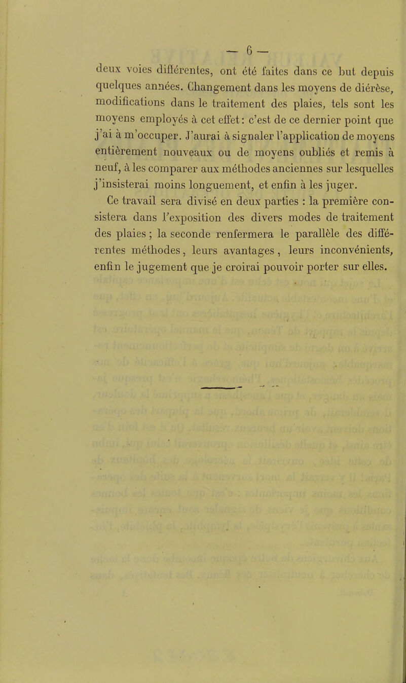 deux voies difîérentes, ont été faites dans ce but depuis quelques années. Changement dans les moyens de diérèse, modifications dans le traitement des plaies, tels sont les moyens employés à cet effet : c'est de ce dernier point que j'ai à m'occuper. J'aurai à signaler l'application de moyens entièrement nouveaux ou de moyens oubliés et remis à neuf, à les comparer aux méthodes anciennes sur lesquelles j'insisterai moins longuement, et enfin à les juger. Ce travail sera divisé en deux parties : la première con- sistera dans Fexposition des divers modes de traitement des plaies ; la seconde renfermera le parallèle des diffé- rentes méthodes, leurs avantages, leurs inconvénients, enfin le jugement que je croirai pouvoir porter sur elles.