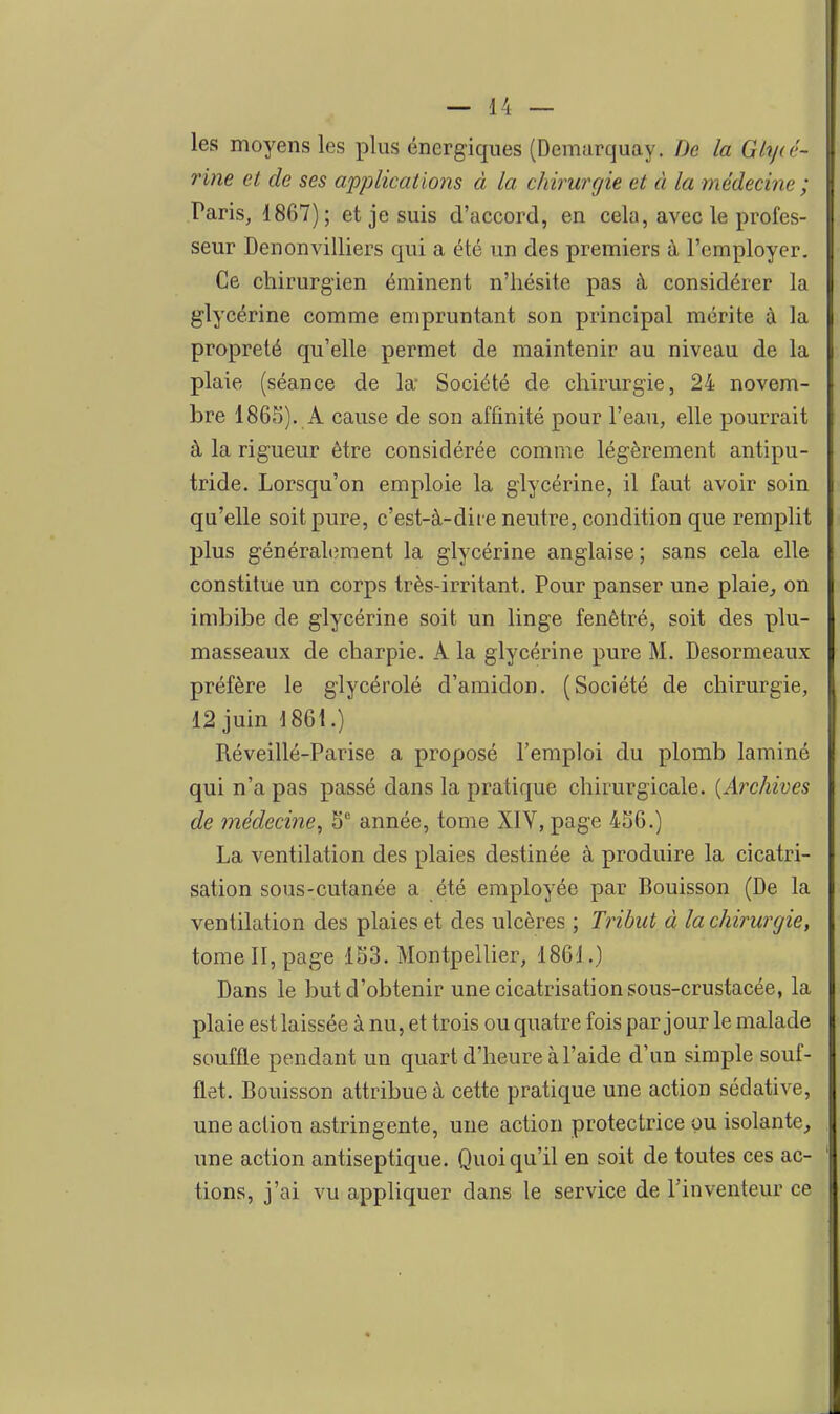 les moyens les plus énergiques (Demarquay. De la Glyié- rine et de ses applications à la chirurgie et à la médecine ; Paris, 1867); et je suis d'accord, en cela, avec le profes- seur Denonvilliers qui a été un des premiers à l'employer. Ce chirurgien éminent n'hésite pas à considérer la glycérine comme empruntant son principal mérite à la propreté qu'elle permet de maintenir au niveau de la plaie (séance de la* Société de chirurgie, 24 novem- bre 1865). A cause de son affinité pour l'eau, elle pourrait à la rigueur être considérée comme légèrement antipu- tride. Lorsqu'on emploie la glycérine, il faut avoir soin qu'elle soit pure, c'est-à-dire neutre, condition que remplit plus généralement la glycérine anglaise; sans cela elle constitue un corps très-irritant. Pour panser une plaie, on imbibe de glycérine soit un linge fenètré, soit des plu- masseaux de charpie. A la glycérine pure M. Desormeaux préfère le glycérolé d'amidon. (Société de chirurgie, 12 juin 1861.) Réveillé-Parise a proposé l'emploi du plomb laminé qui n'a pas passé dans la pratique chirurgicale. {Archives de médecine, S'' année, tome XIV, page 4S6.) La ventilation des plaies destinée à produire la cicatri- sation sous-cutanée a été employée par Bouisson (De la ventilation des plaies et des ulcères ; Tribut à la chirurgie, tome II, page 153. Montpellier, 1861.) Dans le but d'obtenir une cicatrisation sous-crustacée, la plaie est laissée à nu, et trois ou quatre fois par jour le malade souffle pendant un quart d'heure à l'aide d'un simple souf- flet. Bouisson attribue à cette pratique une action sédative, une action astringente, une action protectrice ou isolante, une action antiseptique. Quoiqu'il en soit de toutes ces ac- tions, j'ai vu appliquer dans le service de l'inventeur ce