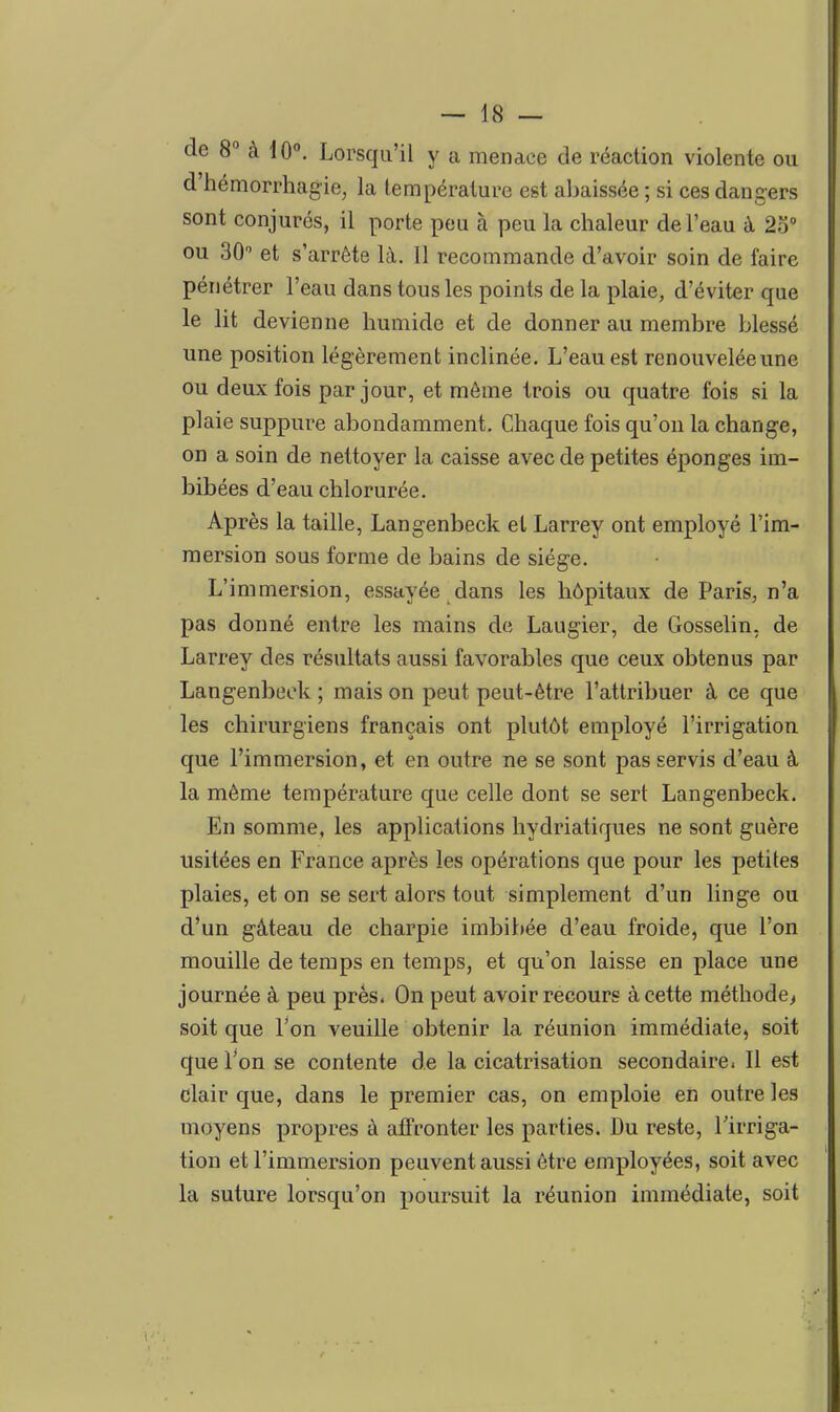 de 8° à 10. Lorsqu'il y a menace de réaction violente ou d'hémorrhagie, la température est abaissée ; si ces dangers sont conjurés, il porte peu à peu la chaleur de l'eau à 2o° ou 30 et s'arrête là. Il recommande d'avoir soin de faire pénétrer l'eau dans tous les points de la plaie, d'éviter que le lit devienne humide et de donner au membre blessé une position légèrement inclinée. L'eau est renouvelée une ou deux fois par jour, et même trois ou quatre fois si la plaie suppure abondamment. Chaque fois qu'on la change, on a soin de nettoyer la caisse avec de petites éponges im- bibées d'eau chlorurée. Après la taille, Langenbeck et Larrey ont employé l'im- mersion sous forme de bains de siège. L'immersion, essayée dans les hôpitaux de Paris, n'a pas donné entre les mains de Laugier, de Gosselin, de Larrey des résultats aussi favorables que ceux obtenus par Langenbeck ; mais on peut peut-être l'attribuer à ce que les chirurgiens français ont plutôt employé l'irrigation que l'immersion, et en outre ne se sont pas servis d'eau à la même température que celle dont se sert Langenbeck. En somme, les applications hydriatiques ne sont guère usitées en France après les opérations que pour les petites plaies, et on se sert alors tout simplement d'un linge ou d'un gâteau de charpie imbibée d'eau froide, que l'on mouille de temps en temps, et qu'on laisse en place une journée à peu près. On peut avoir recours à cette méthode^ soit que l'on veuille obtenir la réunion immédiate, soit que Ton se contente de la cicatrisation secondaire. 11 est clair que, dans le premier cas, on emploie en outre les moyens propres à affronter les parties. Du reste, l'irriga- tion et l'immersion peuvent aussi être employées, soit avec la suture lorsqu'on poursuit la réunion immédiate, soit