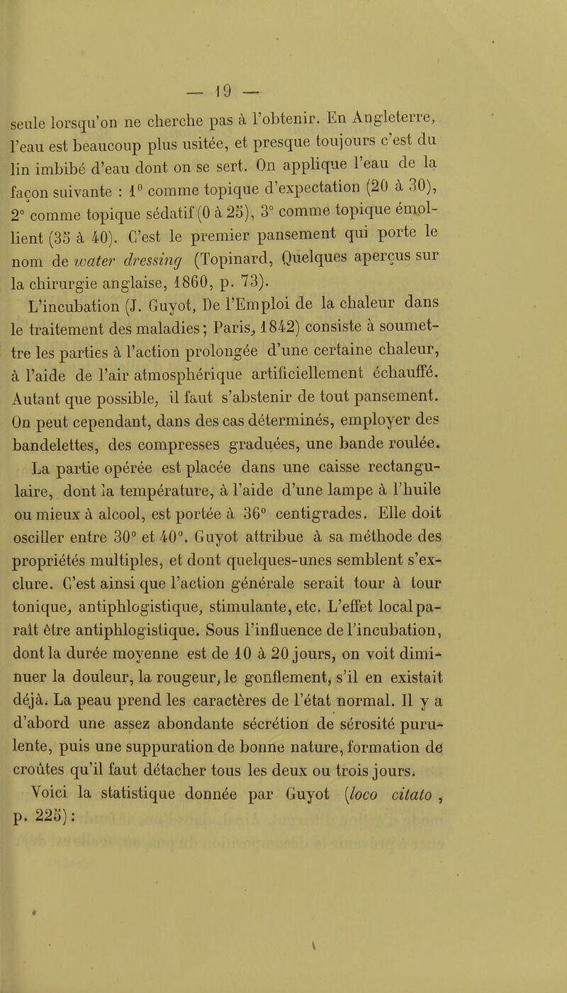 — 19 — seule lorsqu'on ne cherche pas à l'obtenir. En Angleterre, l'eau est beaucoup plus usitée, et presque toujours c'est du lin imbibé d'eau dont on se sert. On applique l'eau de la façon suivante : 1 comme topique d'expectation (20 à 30), 2°'comme topique sédatif (0 à 2S), 3° comme topique émol- lient (3S à 40). C'est le premier pansement qui porte le nom de water dressirig (Topinard, Quelques aperçus sur la chirurgie anglaise, 1860, p. 73). L'incubation (J. Guyot, De l'Emploi de la chaleur dans le traitement des maladies; Paris, 1842) consiste à soumet- tre les parties à l'action prolongée d'une certaine chaleur, à l'aide de l'air atmosphérique artificiellement échauffé. Autant que possible, il faut s'abstenir de tout pansement. On peut cependant, dans des cas déterminés, employer des bandelettes, des compresses graduées, une bande roulée. La partie opérée est placée dans une caisse rectangu- laire, dont la température, à l'aide d'une lampe à l'huile ou mieux à alcool, est portée à 36° centigrades. Elle doit osciller entre 30° et 40°. Guyot attribue à sa méthode des propriétés multiples, et dont quelques-unes semblent s'ex- clure. C'est ainsi que l'action générale serait tour à tour tonique, antiphlogistique, stimulante, etc. L'effet localpa- rait être antiphlogistique. Sous l'influence de l'incubation, dont la durée moyenne est de 10 à 20 jours, on voit dimi- nuer la douleur, la rougeur^ le gonflement, s'il en existait déjà. La peau prend les caractères de l'état normal. Il y a d'abord une assez abondante sécrétion de sérosité puru^ lente, puis une suppuration de bonne nature, formation de croûtes qu'il faut détacher tous les deux ou trois joursi Voici la statistique donnée par Guyot [loco citato , p. 22S): *