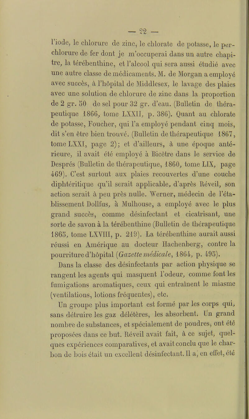î)9 l'iode, le chlorure de zinc, le chlorate de potasse, le pcr- chlorure de fer dont je m'occuperai dans un autre chapi- tre, la térébenthine, et l'alcool qui sera aussi étudié avec une autre classe de médicaments. M. de Morgan a employé avec succès, à l'hôpital de Middlesex, le lavage des plaies avec une solution de chlorure de zinc dans la proportion de 2 gr. SO de sel pour 32 gr. d'eau. (Bulletin de théra- peutique 1866^ tome LXXII, p. 386). Quant au chlorate de potasse, Foucher, qui l'a employé pendant cinq mois, dit s'en être bien trouvé. (Bulletin de thérapeutique 1867, tome LXXI, page 2) ; et d'ailleurs, à une époque anté- rieure, il avait été employé à Bicètre dans le service de Després (Bulletin de thérapeutique, 1860, tome LIX, page 469). C'est surtout aux plaies recouvertes d'une couche diphtéritique qu'il serait applicable, d'après Réveil, son action serait à peu près nulle. Werner, médecin de l'éta- blissement DolLfus, à Mulhouse, a employé avec le plus grand succès, comme désinfectant et cicatrisant, une sorte de savon à la térébenthine (Bulletin de thérapeutique 1865, tome LXVIII, p. 219). La térébenthine aurait aussi réussi en Amérique au docteur ïïachenberg, contre la pourriture d'hôpital [Gazette médicale^ 1864, p. 495). Dans la classe des désinfectants par action physique se rangent les agents qui masquent l'odeur, comme font les fumigations aromatiques, ceux qui entraînent le miasme (ventilations, lotions fréquentes), etc* Un groupe plus important est formé par les corps qui, sans détruire les gaz délétères, les absorbent. Un grand nombre de substances, et spécialement de poudres, ont été proposées dans ce but. Réveil avait fait, à ce sujet, quel- ques expériences comparatives, et avait conclu que le char- bon de bois était un excellent désinfectant. Il a, en elfet, été