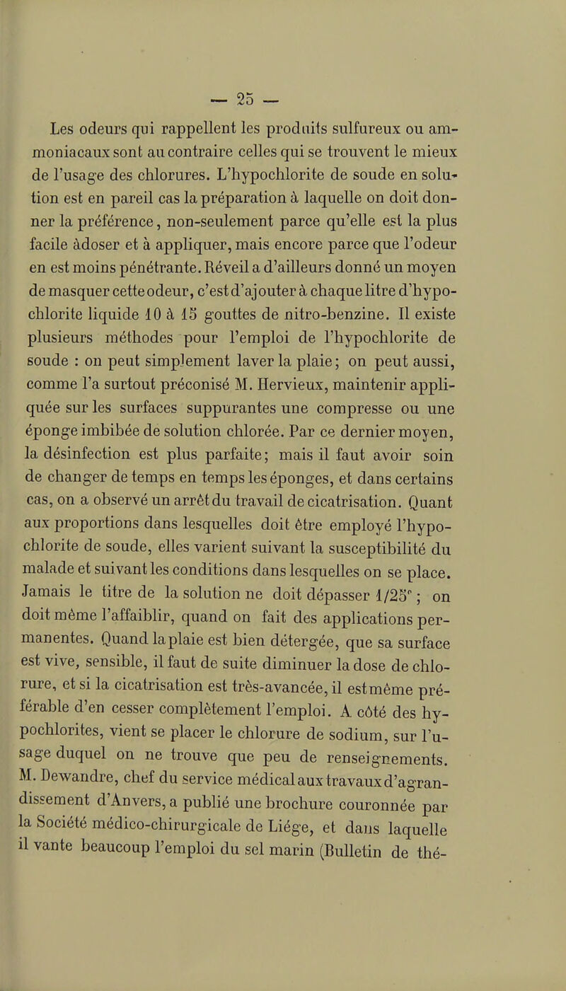 Les odeurs qui rappellent les produits sulfureux ou am- moniacaux sont au contraire celles qui se trouvent le mieux de l'usage des chlorures. L'hypochlorite de soude en solu- tion est en pareil cas la préparation à laquelle on doit don- ner la préférence, non-seulement parce qu'elle est la plus facile àdoser et à appliquer, mais encore parce que l'odeur en est moins pénétrante. Réveil a d'ailleurs donné un moyen de masquer cette odeur, c'est d'aj outer à chaque litre d'hypo- chlorite liquide 10 à 15 gouttes de nitro-benzine. Il existe plusieurs méthodes pour l'emploi de l'hypochlorite de soude : on peut simplement laver la plaie; on peut aussi, comme l'a surtout préconisé M. Hervieux, maintenir appli- quée sur les surfaces suppurantes une compresse ou une éponge imbibée de solution chlorée. Par ce dernier moyen, la désinfection est plus parfaite ; mais il faut avoir soin de changer de temps en temps les éponges, et dans certains cas, on a observé un arrêt du travail de cicatrisation. Quant aux proportions dans lesquelles doit être employé l'hypo- chlorite de soude, elles varient suivant la susceptibilité du malade et suivant les conditions dans lesquelles on se place. Jamais le titre de la solution ne doit dépasser 1/25 ; on doit même l'affaiblir, quand on fait des applications per- manentes. Quand la plaie est bien détergée, que sa surface est vive, sensible, il faut de suite diminuer la dose de chlo- rure, et si la cicatrisation est très-avancée, il estmême pré- férable d'en cesser complètement l'emploi. A côté des hy- pochlorites, vient se placer le chlorure de sodium, sur l'u- sage duquel on ne trouve que peu de renseignements. M. Dewandre, chef du service médical aux travaux d'agran- dissement d'Anvers, a pubhé une brochure couronnée par la Société médico-chirurgicale de Liège, et dans laquelle il vante beaucoup l'emploi du sel marin (Bulletin de thé-