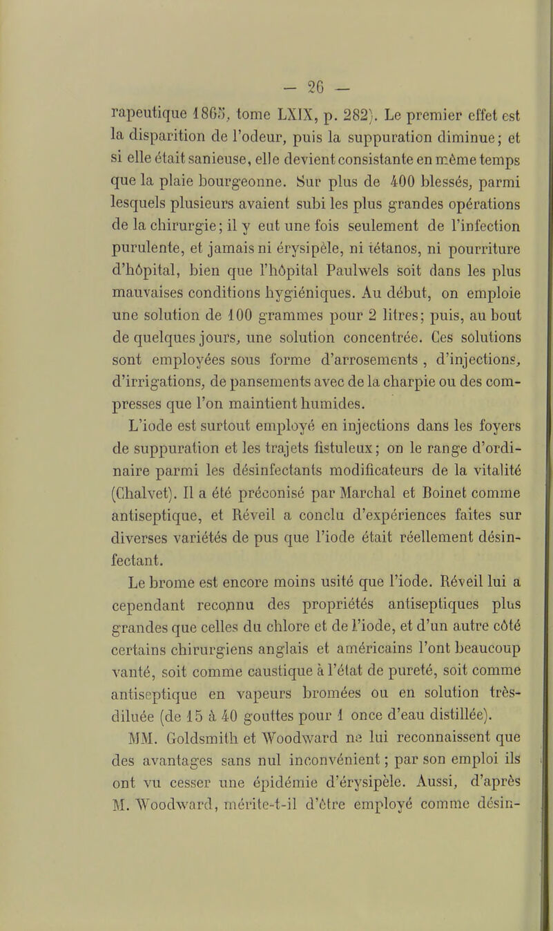 rapeiitique 1865, tome LXIX, p. 282). Le premier effet est la disparition de l'odeur, puis la suppuration diminue; et si elle était sanieuse, elle devient consistante en même temps que la plaie bourgeonne. Sur plus de 400 blessés, parmi lesquels plusieurs avaient subi les plus grandes opérations de la chirurgie ; il y eut une fois seulement de l'infection purulente, et jamais ni érysipèle, ni tétanos, ni pourriture d'hôpital, bien que l'hôpital Paulwels soit dans les plus mauvaises conditions hygiéniques. Au début, on emploie une solution de 100 grammes pour 2 litres; puis, au bout de quelques jours, une solution concentrée. Ces solutions sont employées sous forme d'arrosements , d'injections, d'irrigations, de pansements avec de la charpie ou des com- presses que l'on maintient humides. L'iode est surtout employé en injections dans les foyers de suppuration et les trajets fistuleux; on le range d'ordi- naire parmi les désinfectants modificateurs de la vitalité (Chalvet). Il a été préconisé par Marchai et Boinet comme antiseptique, et Réveil a conclu d'expériences faites sur diverses variétés de pus que l'iode était réellement désin- fectant. Le brome est encore moins usité que l'iode. Réveil lui a cependant recojnnu des propriétés antiseptiques plus grandes que celles du chlore et de l'iode, et d'un autre côté certains chirurgiens anglais et américains l'ont beaucoup vanté, soit comme caustique à l'état de pureté, soit comme antiseptique en vapeurs bromées ou en solution très- diluée (de 15 à 40 gouttes pour 1 once d'eau distillée). MM. Goldsmith et Woodward ne lui reconnaissent que des avantages sans nul inconvénient ; par son emploi ils ont vu cesser une épidémie d'érysipèle. Aussi, d'après M. Woodward, mérite-t-il d'être employé comme désin-