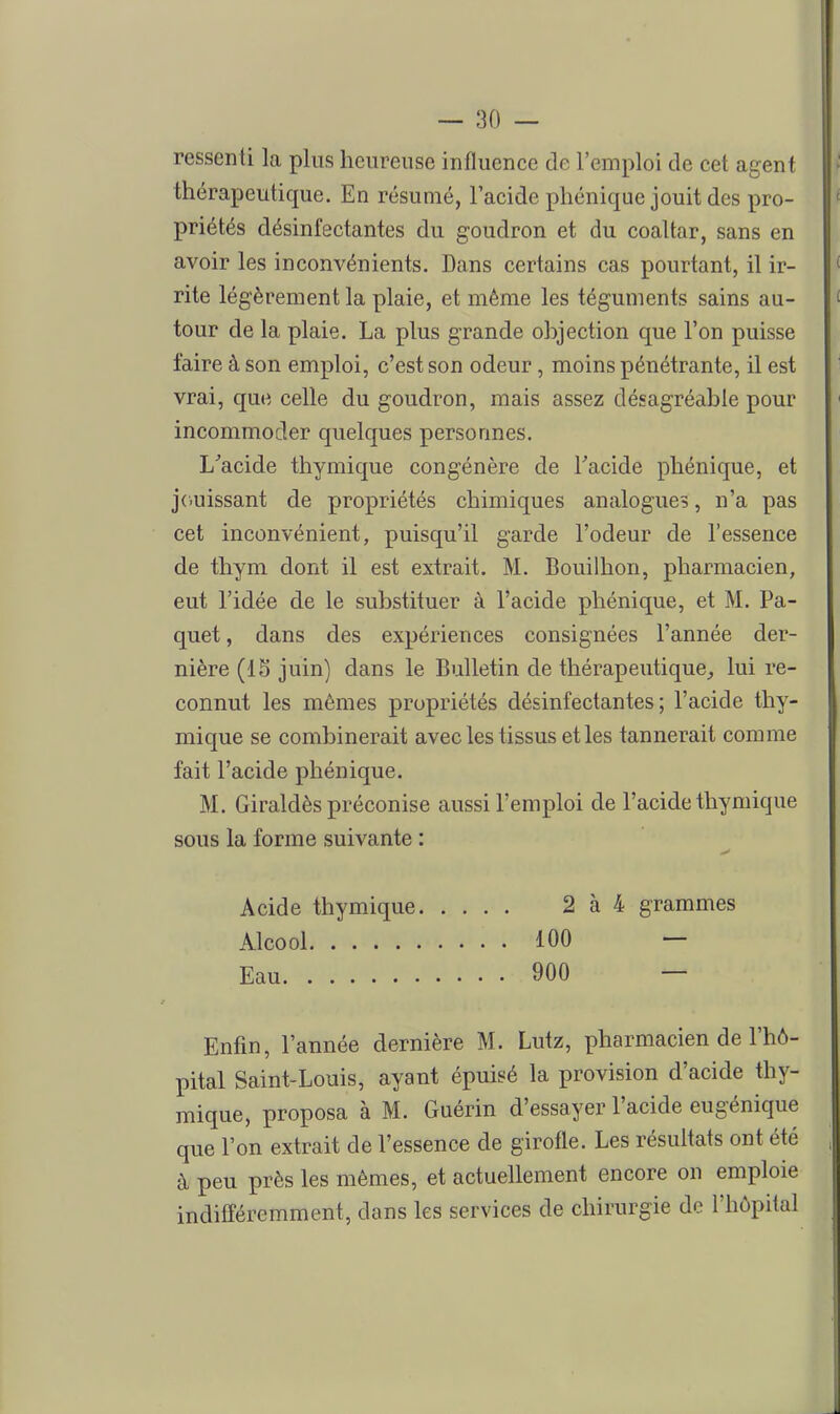 ressenti la plus heureuse influence de l'emploi de cet agent thérapeutique. En résumé, l'acide phénique jouit des pro- priétés désinfectantes du goudron et du coaltar, sans en avoir les inconvénients. Dans certains cas pourtant, il ir- rite légèrement la plaie, et même les téguments sains au- tour de la plaie. La plus grande ohjection que l'on puisse faire à son emploi, c'est son odeur, moins pénétrante, il est vrai, que celle du goudron, mais assez désagréable pour incommoder quelques personnes. L'acide thymique congénère de Tacide phénique, et j(.uissant de propriétés chimiques analogues, n'a pas cet inconvénient, puisqu'il garde l'odeur de l'essence de thym dont il est extrait. M. Bouilhon, pharmacien, eut l'idée de le substituer à l'acide phénique, et M. Pa- quet , dans des expériences consignées l'année der- nière (15 juin) dans le Bulletin de thérapeutique^ lui re- connut les mêmes propriétés désinfectantes; l'acide thy- mique se combinerait avec les tissus elles tannerait comme fait l'acide phénique. M. Giraldès préconise aussi l'emploi de l'acide thymique sous la forme suivante : Acide thymique 2 à 4 grammes Alcool 100 — Eau 900 — Enfin, l'année dernière M. Lutz, pharmacien de l'hô- pital Saint-Louis, ayant épuisé la provision d'acide thy- mique, proposa à M. Guérin d'essayer l'acide eugénique que l'on extrait de l'essence de girofle. Les résultats ont été à peu près les mêmes, et actuellement encore on emploie indifféremment, dans les services de chirurgie de l'hôpital