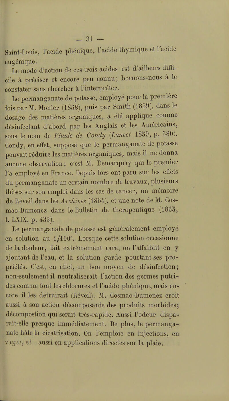 Saint-Louis, l'acide phénique, l'acide thymique et Tacide eugénique. Le mode d'action de ces trois acides est d'ailleurs diffi- cile à préciser et encore peu connu; bornons-nous à le constater sans chercher à l'interpréter. Le permanganate de potasse, employé pour la première fois par M. Monier (18S8), puis par Smith (1859), dans le dosage des matières organiques, a été appUqué comme désinfectant d'abord par les Anglais et les Américains, sous le nom de Fluide de Condy [Lancet 1859, p. 580). Condy, en effet, supposa que le permanganate de potasse pouvait réduire les matières organiques, mais il ne donna aucune observation ; c'est M. Demarquay qui le premier Fa employé en France. Depuis lors ont paru sur les effets du permanganate un certain nombre de travaux, plusieurs thèses sur son emploi dans les cas de cancer, un mémoire de Réveil dans les Archives (1864), et une note de M. Cos- mao-Dumenez dans le Bulletin de thérapeutique (1865, t. LXIX, p. 433). Le permanganate de potasse est généralement employé en solution au l/iOO^ Lorsque cette solution occasionne de la douleur, fait extrêmement rare, on l'affaiblit en y ajoutant de l'eau, et la solution garde pourtant ses pro- priétés. C'est, en effet, un bon moyen de désinfection; non-seulement il neutraliserait l'action des germes putri- des comme font les chlorures et l'acide phénique, mais en- core il les détruirait (Réveil). M. Cosmao-Dumenez croit aussi à son action décomposante des produits morbides; décompostion qui serait très-rapide. Aussi l'odeur dispa- rait-elle presque immédiatement. De plus, le permanga- nate hû,te la cicatrisation. On l'emploie en injections, en V13-35, aussi en applications directes sur la plaie.