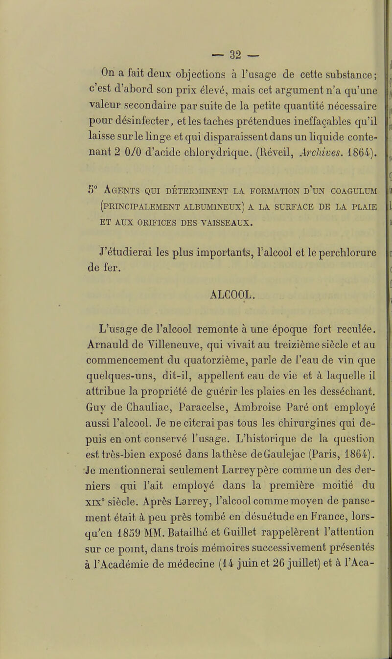 On a fait deux objections à l'usage de cette substance ; c'est d'abord son prix élevé, mais cet argument n'a qu'une valeur secondaire par suite de la petite quantité nécessaire pour désinfecter, et les taches prétendues ineffaçables qu'il laisse sur le linge et qui disparaissent dans un liquide conte- nant 2 070 d'acide chlorydrique. (Réveil, Archives. 1864). 5° Agents qui déterminent la formation d'un coagulum (principalement ALBUMINEUX) A LA SURFACE DE LA PLAIE ET AUX ORIFICES DES VAISSEAUX. J'étudierai les plus importants, Talcool et le perchlorure de fer. ALCOOL. L'usage de l'alcool remonte à une époque fort reculée. Arnauld de Villeneuve, qui vivait au treizième siècle et au commencement du quatorzième, parle de l'eau de vin que quelques-uns, dit-il, appellent eau de vie et à laquelle il attribue la propriété de guérir les plaies en les desséchant. Guy de Chauliac, Paracelse, Ambroise Paré ont employé aussi l'alcool. Je ne citerai pas tous les chirurgines qui de- puis en ont conservé l'usage. L'historique de la question est très-bien exposé dans la thèse dcGaulejac (Paris, 1864). ■Je mentionnerai seulement Larreypère comme un des der- niers qui l'ait employé dans la première moitié du xrx siècle. Après Larrey, l'alcool comme moyen de panse- ment était à peu près tombé en désuétude en France, lors- qu'en 1859 MM. Batailhé et Guillet rappelèrent l'attention sur ce point, dans trois mémoires successivement présentés à l'Académie de médecine (14 juin et 26 juillet) et à l'Aca-