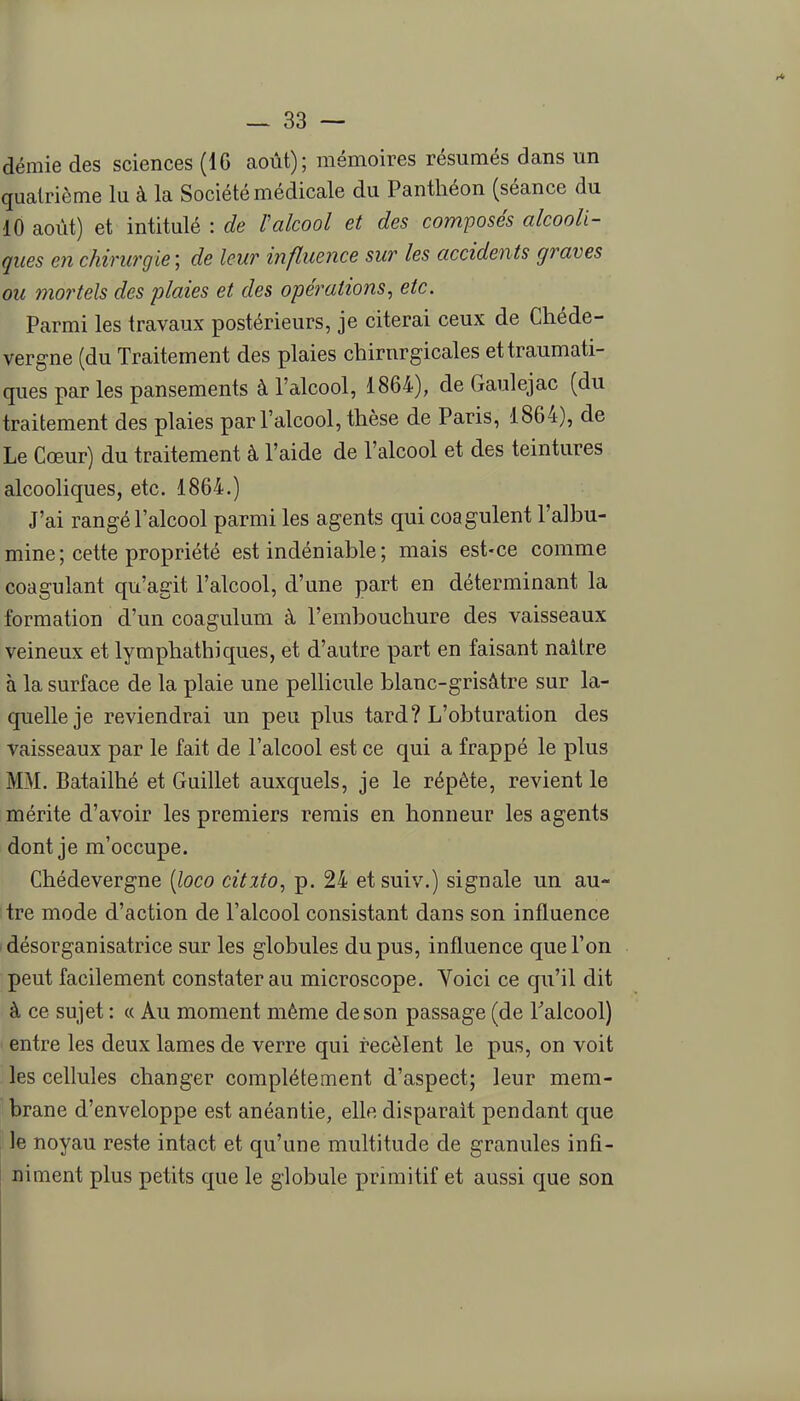 demie des sciences (16 août); mémoires résumés dans un quatrième lu à la Société médicale du Panthéon (séance du 10 août) et intitulé : de ïalcool et des composés alcooli- ques en chirurgie; de leur influence sur les accidents graves ou mortels des plaies et des opérations, etc. Parmi les travaux postérieurs, je citerai ceux de Chéde- vergne (du Traitement des plaies chirurgicales ettraumati- ques par les pansements à l'alcool, 1864), de Gaulejac (du traitement des plaies par l'alcool, thèse de Paris, 1864), de Le Cœur) du traitement à l'aide de l'alcool et des teintures alcooliques, etc. 1864.) J'ai rangé l'alcool parmi les agents qui coagulent l'albu- mine ; cette propriété est indéniable ; mais est-ce comme coagulant qu'agit l'alcool, d'une part en déterminant la formation d'un coagulum à l'embouchure des vaisseaux veineux et lymphathiques, et d'autre part en faisant naître à la surface de la plaie une pellicule blanc-grisâtre sur la- quelle je reviendrai un peu plus tard? L'obturation des vaisseaux par le fait de l'alcool est ce qui a frappé le plus MM. Batailhé et Guillet auxquels, je le répète, revient le mérite d'avoir les premiers remis en honneur les agents dont je m'occupe. Chédevergne [loco citito, p. 24 etsuiv.) signale un au- tre mode d'action de l'alcool consistant dans son influence désorganisatrice sur les globules du pus, influence que l'on peut facilement constater au microscope. Yoici ce qu'il dit à ce sujet : « Au moment même de son passage (de Falcool) entre les deux lames de verre qui recèlent le pus, on voit les cellules changer complètement d'aspect; leur mem- brane d'enveloppe est anéantie, elle disparait pendant que le noyau reste intact et qu'une multitude de granules infi- niment plus petits que le globule primitif et aussi que son