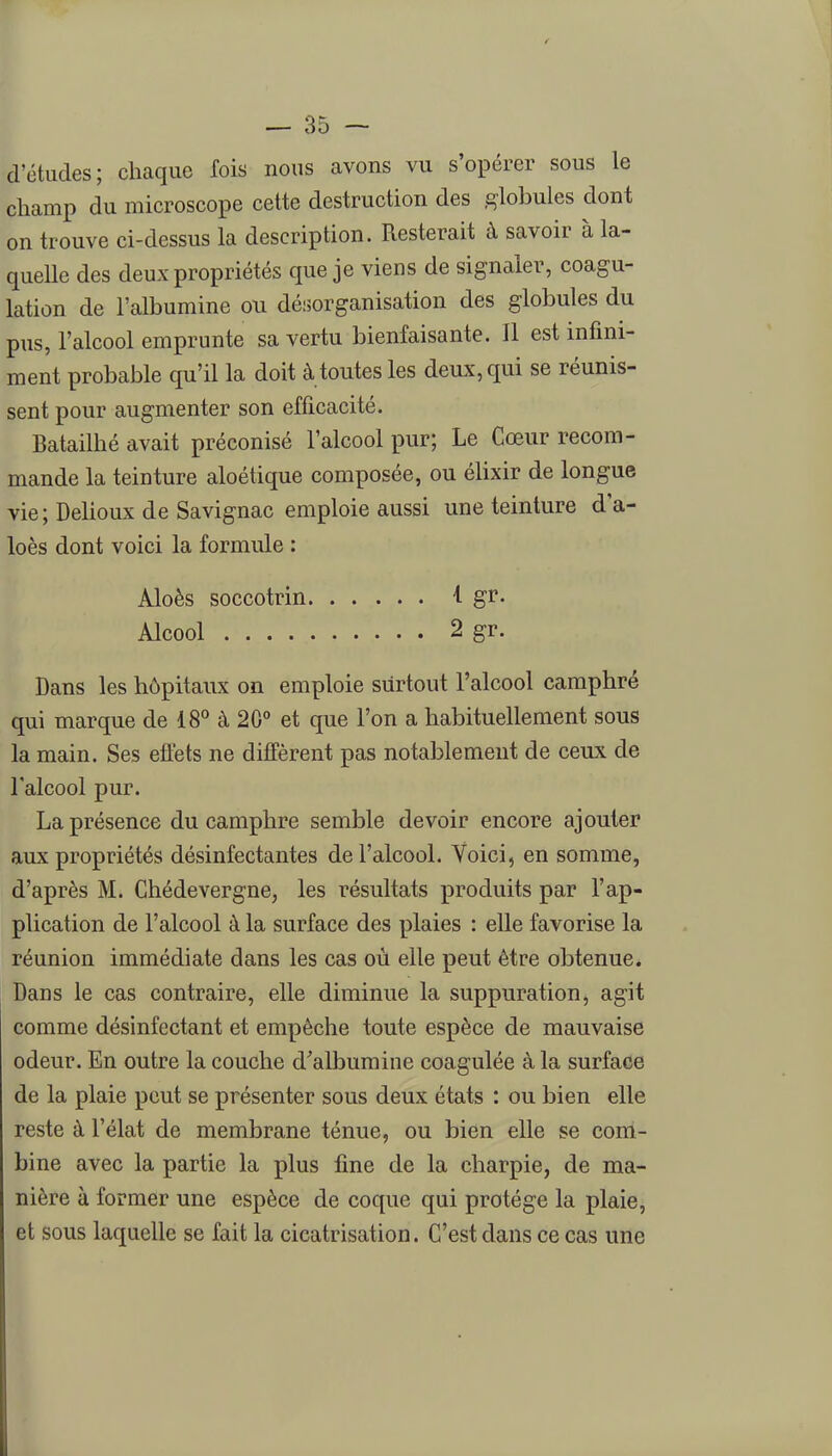 d'études; chaque fois nous avons vu s'opérer sous le champ du microscope cette destruction des globules dont on trouve ci-dessus la description. Resterait à savoir à la- quelle des deux propriétés que je viens de signaler, coagu- lation de l'albumine ou désorganisation des globules du pus, l'alcool emprunte sa vertu bienfaisante. Il est infini- ment probable qu'il la doit à toutes les deux, qui se réunis- sent pour augmenter son efficacité. Batailhé avait préconisé l'alcool pur; Le Cœur recom- mande la teinture aloétique composée, ou élixir de longue vie ; Dehoux de Savignac emploie aussi une teinture d'a- loès dont voici la formule : Aloès soccotrin i gr. Alcool 2 gr. Dans les hôpitaux on emploie surtout l'alcool camphré qui marque de 18^ à 20 et que l'on a habituellement sous la main. Ses effets ne diffèrent pas notablement de ceux de l'alcool pur. La présence du camphre semble devoir encore ajouter aux propriétés désinfectantes de l'alcool. Voici, en somme, d'après M. Chédevergne, les résultats produits par l'ap- plication de l'alcool à la surface des plaies : elle favorise la réunion immédiate dans les cas où elle peut être obtenue. Dans le cas contraire, elle diminue la suppuration, agit comme désinfectant et empêche toute espèce de mauvaise odeur. En outre la couche d'albumine coagulée à la surface de la plaie peut se présenter sous deux états : ou bien elle reste à l'élat de membrane ténue, ou bien elle se corti- bine avec la partie la plus fine de la charpie, de ma- nière à former une espèce de coque qui protège la plaie, et sous laquelle se fait la cicatrisation. C'est dans ce cas une