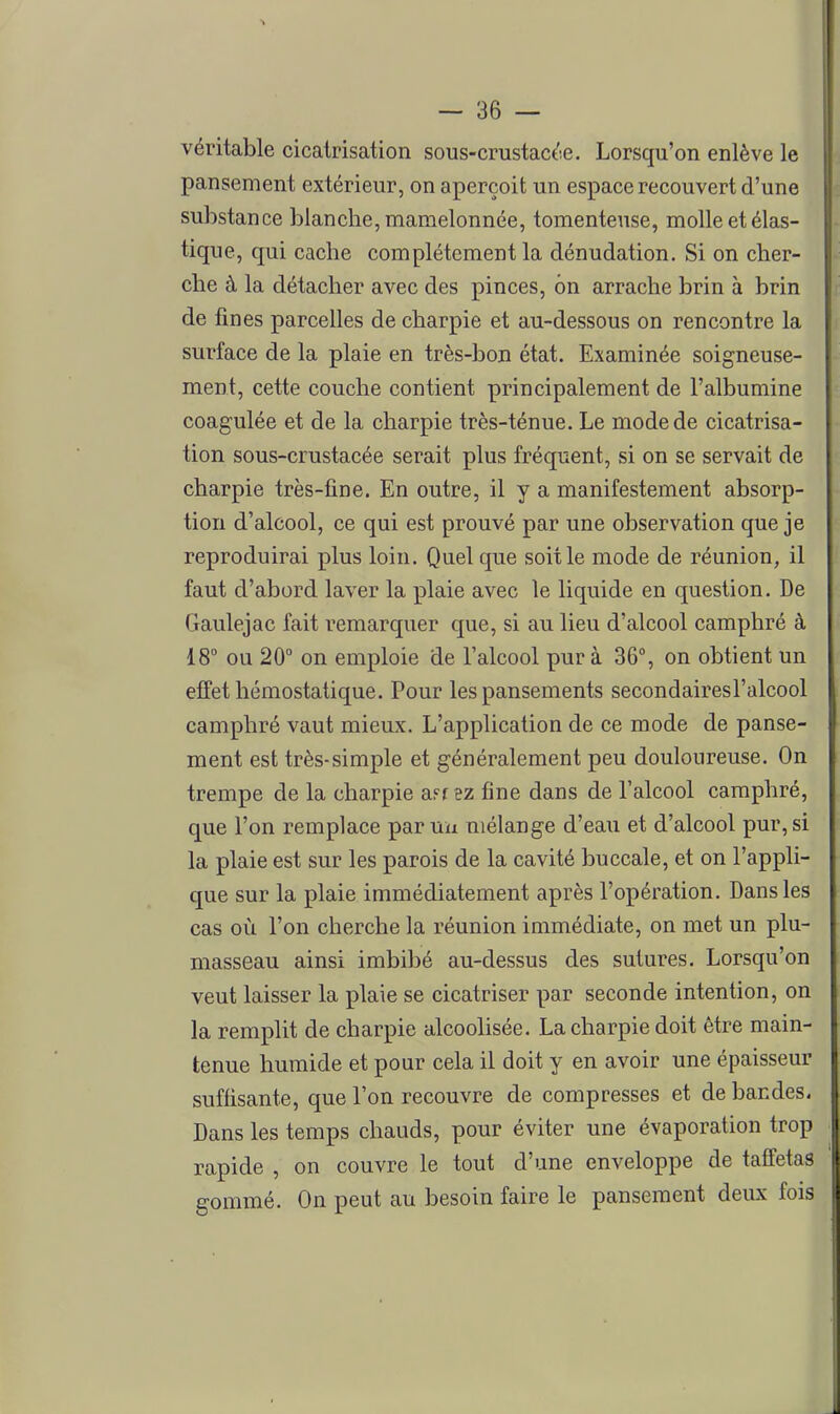 véritable cicatrisation sous-crustacée. Lorsqu'on enlève le pansement extérieur, on aperçoit un espace recouvert d'une substance blanche, mamelonnée, tomenteuse, molle et élas- tique, qui cache complètement la dénudation. Si on cher- che à la détacher avec des pinces, on arrache brin à brin de fines parcelles de charpie et au-dessous on rencontre la surface de la plaie en très-bon état. Examinée soigneuse- ment, cette couche contient principalement de l'albumine coagulée et de la charpie très-ténue. Le mode de cicatrisa- tion sous-crustacée serait plus fréquent, si on se servait de charpie très-fine. En outre, il y a manifestement absorp- tion d'alcool, ce qui est prouvé par une observation que je reproduirai plus loin. Quelque soit le mode de réunion, il faut d'abord laver la plaie avec le liquide en question. De Gaulejac fait remarquer que, si au lieu d'alcool camphré à 18° ou 20° on emploie de l'alcool pur à 36°, on obtient un effet hémostatique. Pour les pansements secondairesl'alcool camphré vaut mieux. L'application de ce mode de panse- ment est très-simple et généralement peu douloureuse. On trempe de la charpie a^r ez fine dans de l'alcool camphré, que l'on remplace par uu mélange d'eau et d'alcool pur, si la plaie est sur les parois de la cavité buccale, et on l'appli- que sur la plaie immédiatement après l'opération. Dans les cas où l'on cherche la réunion immédiate, on met un plu- masseau ainsi imbibé au-dessus des sutures. Lorsqu'on veut laisser la plaie se cicatriser par seconde intention, on la remplit de charpie alcoolisée. La charpie doit être main- tenue humide et pour cela il doit y en avoir une épaisseur suffisante, que l'on recouvre de compresses et de bandes. Dans les temps chauds, pour éviter une évaporation trop rapide , on couvre le tout d'une enveloppe de taffetas gommé. On peut au besoin faire le pansement deux fois