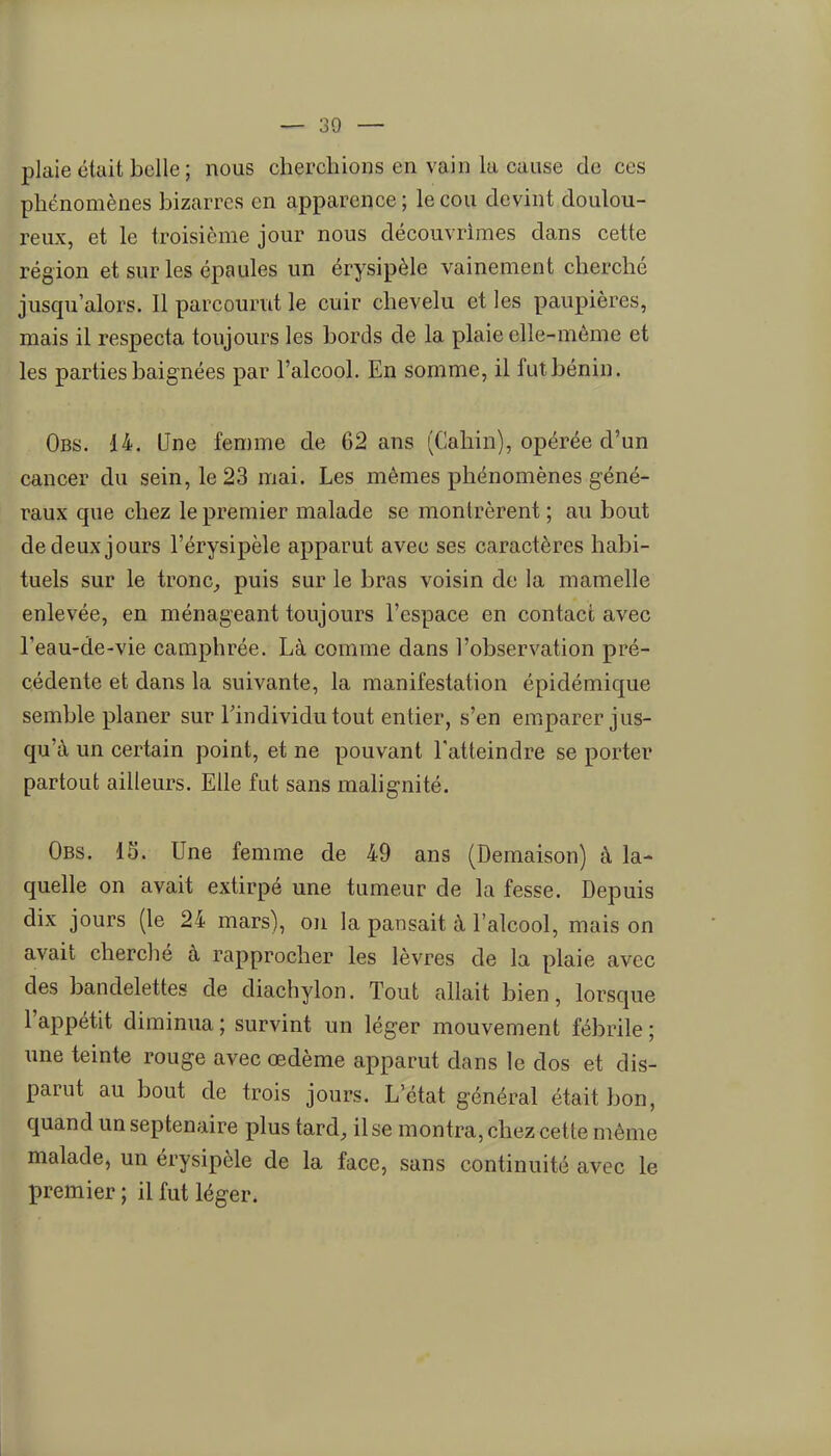plaie était belle ; nous cherchions en vain la cause de ces phénomènes bizarres en apparence ; le cou devint doulou- reux, et le troisième jour nous découvrîmes dans cette région et sur les épaules un érysipèle vainement cherché jusqu'alors. 11 parcourut le cuir chevelu et les paupières, mais il respecta toujours les bords de la plaie elle-même et les parties baignées par l'alcool. En somme, il fut bénin. Obs. 14. Une femme de 62 ans (Cahin), opérée d'un cancer du sein, le 23 mai. Les mêmes phénomènes géné- raux que chez le premier malade se montrèrent; au bout de deux jours l'érysipèle apparut avec ses caractères habi- tuels sur le tronc^ puis sur le bras voisin de la mamelle enlevée, en ménageant toujours l'espace en contact avec l'eau-de-vie camphrée. Là comme dans l'observation pré- cédente et dans la suivante, la manifestation épidémique semble planer sur l'individu tout entier, s'en emparer jus- qu'à un certain point, et ne pouvant l'atteindre se porter partout ailleurs. Elle fut sans malignité. Obs. 15. Une femme de 49 ans (Deraaison) à la- quelle on avait extirpé une tumeur de la fesse. Depuis dix jours (le 24 mars), on la pansait à l'alcool, mais on avait cherché à rapprocher les lèvres de la plaie avec des bandelettes de diachylon. Tout allait bien, lorsque l'appétit diminua ; survint un léger mouvement fébrile ; une teinte rouge avec œdème apparut dans le dos et dis- parut au bout de trois jours. L'état général était bon, quand un septénaire plus tard, il se montra, chez cette même malade, un érysipèle de la face, sans continuité avec le premier ; il fut léger.