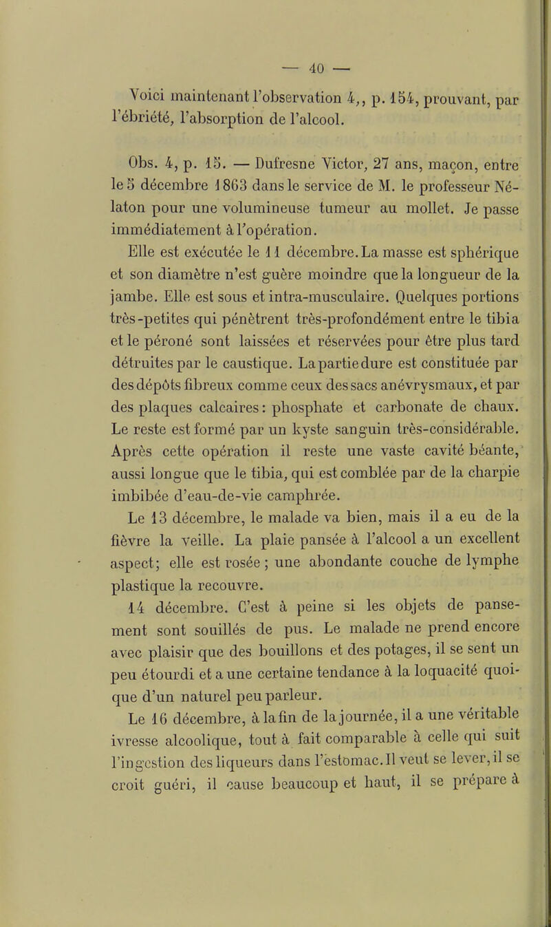 Voici maintenant l'observation 4,, p. 154, prouvant, par l'ébriété, l'absorption de l'alcool. Obs. 4, p. 15. — Dufresne Victor, 27 ans, maçon, entre le 5 décembre 1863 dans le service de M. le professeur Né- laton pour une volumineuse tumeur au mollet. Je passe immédiatement à l'opération. Elle est exécutée le 11 décembre. La masse est sphérique et son diamètre n'est guère moindre que la longueur de la jambe. Elle est sous et intra-musculaire. Quelques portions très-petites qui pénètrent très-profondément entre le tibia et le péroné sont laissées et réservées pour être plus tard détruites par le caustique. Lapartiedure est constituée par des dépôts fibreux comme ceux des sacs anévrysmaux, et par des plaques calcaires : phosphate et carbonate de chaux. Le reste est formé par un kyste sanguin très-considérable. Après cette opération il reste une vaste cavité béante, aussi longue que le tibia, qui est comblée par de la charpie imbibée d'eau-de-vie camphrée. Le 13 décembre, le malade va bien, mais il a eu de la fièvre la veille. La plaie pansée à l'alcool a un excellent aspect; elle est rosée ; une abondante couche de lymphe plastique la recouvre. 14 décembre. C'est à peine si les objets de panse- ment sont souillés de pus. Le malade ne prend encore avec plaisir que des bouillons et des potages, il se sent un peu étourdi et aune certaine tendance à la loquacité quoi- que d'un naturel peu parleur. Le 16 décembre, à lafin de la journée, il a une véritable ivresse alcoolique, tout à fait comparable à celle qui suit l'ingestion des liqueurs dans l'estomac. Il veut se lever, il se croit guéri, il cause beaucoup et haut, il se prépare à