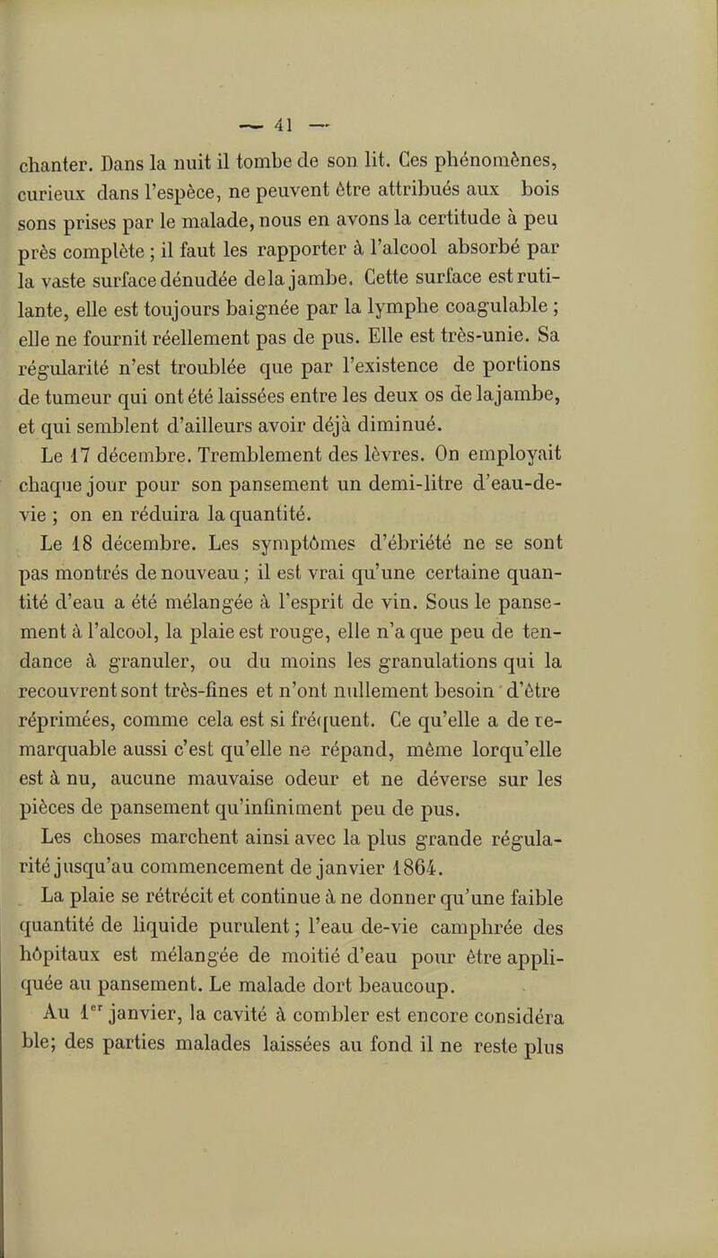 curieux dans l'espèce, ne peuvent être attribués aux bois sons prises par le malade, nous en avons la certitude à peu près complète ; il faut les rapporter à l'alcool absorbé par la vaste surface dénudée delà jambe. Cette surface est ruti- lante, elle est toujours baignée par la lymphe coagulable ; elle ne fournit réellement pas de pus. Elle est très-unie. Sa régularité n'est troulDlée que par l'existence de portions de tumeur qui ont été laissées entre les deux os de lajambe, et qui semblent d'ailleurs avoir déjà diminué. Le 17 décembre. Tremblement des lèvres. On employait chaque jour pour son pansement un demi-litre d'eau-de- vie ; on en réduira la quantité. Le 18 décembre. Les symptômes d'ébriété ne se sont pas montrés de nouveau ; il est vrai qu'une certaine quan- tité d'eau a été mélangée à l'esprit de vin. Sous le panse- ment à l'alcool, la plaie est rouge, elle n'a que peu de ten- dance à granuler, ou du moins les granulations qui la recouvrent sont très-fines et n'ont nullement besoin d'être réprimées, comme cela est si fré({uent. Ce qu'elle a de re- marquable aussi c'est qu'elle ne répand, même lorqu'elle est à nu, aucune mauvaise odeur et ne déverse sur les pièces de pansement qu'infiniment peu de pus. Les choses marchent ainsi avec la plus grande régula- rité jusqu'au commencement de janvier 1864. La plaie se rétrécit et continue à ne donner qu'une faible quantité de liquide purulent ; l'eau de-vie camphrée des hôpitaux est mélangée de moitié d'eau pour être appli- quée au pansement. Le malade dort beaucoup. Au 1 janvier, la cavité à combler est encore considéra ble; des parties malades laissées au fond il ne reste plus