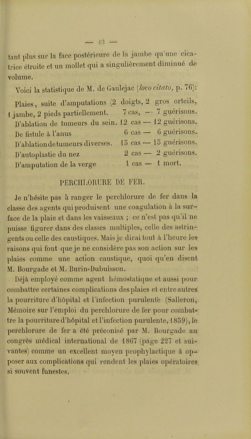 tant plus sui- la face postérieure de la jambe qu'une cica- h'ice étroite et un mollet qui a singulièrement diminué de volume. Voici la statistique de M. de Gaulejac [lococitato, p. 76): Plaies, suite d'amputations (2 doigts, 2 gros orteils, \ jambe, 2 pieds partiellement. 7 cas, - • 7 guérisons. D'ablation de tumeurs du sein. 12 cas — 12 guérisons. De fistule à l'anus 6 cas — 6 guérisons. D'ablation de tumeurs diverses. 15 cas — 15 guérisons. D'autoplastie du nez 2 cas — 2 guérisons. D'amputation de la verge 1 cas — 1 mort. PERCHLORURE DE FER. Je n'hésite pas à ranger le perchlorure de fer dans la classe des agents qui produisent une coagulation à la sur- face de la plaie et dans les vaisseaux ; ce n'est pas qu'il ne puisse figurer dans des classes multiples, celle des astrin- gents ou celle des caustiques. Mais je dirai tout à l'heure les- raisons qui font que je ne considère pas son action sur les plaies comme une action caustique, quoi qu'en disent M. Bourgade et M. Burin-Dubuisson. Déjà employé comme agent hémostatique et aussi pour combattre certaines complications des plaies et entre autres la pourriture d'hôpital et l'infection purulente (Sallerori, Mémoire sur l'emploi du perchlorure de fer pour combat- tre la pourriture d'hôpital et l'infection purulente, 1859);, le perchlorure de fer a été préconisé par M. Bourgade au congrès niédical international de 1867 (page 227 et sui- vantes) comme un excellent moyen prophylactique à op- poser aux complications qiii rendent les plaies opératoires si souvent funestes.