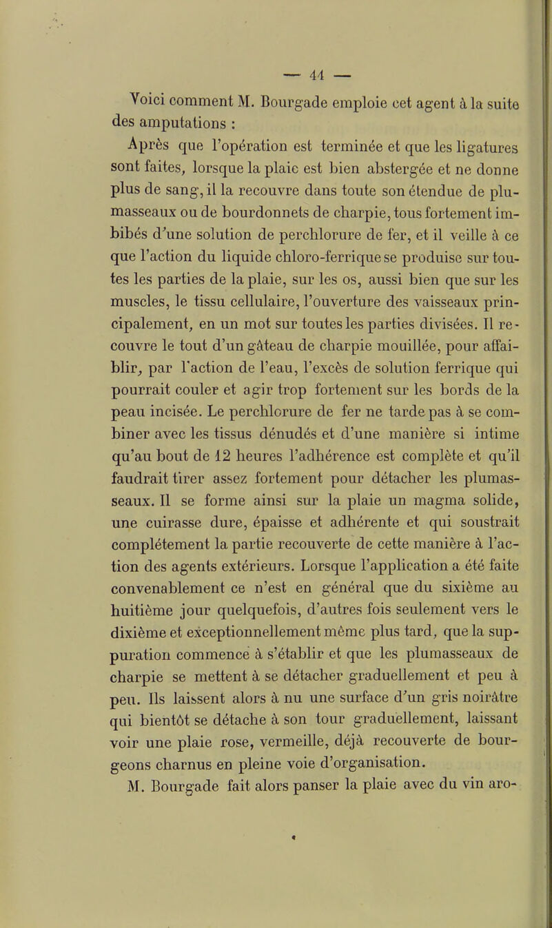 Voici comment M. Bourgade emploie cet agent à la suite des amputations : Après que l'opération est terminée et que les ligatures sont faites, lorsque la plaie est bien abstergée et ne donne plus de sang, il la recouvre dans toute son étendue de plu- masseaux ou de bourdonnets de charpie, tous fortement im- bibés d\ine solution de perchlorure de fer, et il veille à ce que l'action du liquide chloro-ferrique se produise sur tou- tes les parties de la plaie, sur les os, aussi bien que sur les muscles, le tissu cellulaire, l'ouverture des vaisseaux prin- cipalement, en un mot sur toutes les parties divisées. Il re- couvre le tout d'un gâteau de charpie mouillée, pour alfai- blir, par l'action de l'eau, l'excès de solution ferrique qui pourrait couler et agir trop fortement sur les bords de la peau incisée. Le perchlorure de fer ne tarde pas à se com- biner avec les tissus dénudés et d'une manière si intime qu'au bout de 12 heures l'adhérence est complète et qu'il faudrait tirer assez fortement pour détacher les plumas- seaux. Il se forme ainsi sur la plaie un magma solide, une cuirasse dure, épaisse et adhérente et qui soustrait complètement la partie recouverte de cette manière à l'ac- tion des agents extérieurs. Lorsque l'application a été faite convenablement ce n'est en général que du sixième au huitième jour quelquefois, d'autres fois seulement vers le dixième et exceptionnellement même plus tard, que la sup- puration commence à s'établir et que les piumasseaux de charpie se mettent à se détacher graduellement et peu à peu. Ils laissent alors à nu une surface d'un gris noirâtre qui bientôt se détache à son tour graduellement, laissant voir une plaie rose, vermeille, déjà recouverte de bour- geons charnus en pleine voie d'organisation. M. Bourgade fait alors panser la plaie avec du vin aro- «
