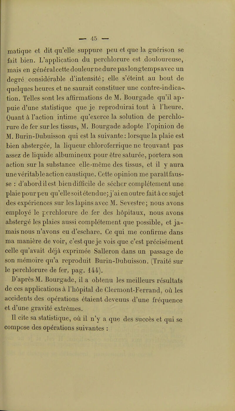 matique et dit qu'elle suppure peu et que la guérison se fait bien. L'application du perchlorure est douloureuse, mais en g énéral cette douleur ne dure pas longtemps avec un degré considérable d'intensité; elle s'éteint au bout de quelques heures et ne saurait constituer une contre-indica-. tion. Telles sont les affirmations de M. Bourgade qu'il ap- puie d'une statistique que je reproduirai tout à l'heure. Quant à l'action intime qu'exerce la solution de perchlo- rure de fer sur les tissus, M. Bourgade adopte l'opinion de M. Burin-Dubuisson qui est la suivante : lorsque la plaie est bien abstergée, la liqueur chloroferrique ne trouvant pas assez de liquide albumineux pour être saturée, portera son action sur la substance elle-même des tissus, et il y aura une véritable action caustique. Cette opinion me paraitfaus- se : d'abord il est bien difficile de sécher complètement une plaie pour peu qu'elle soit étendue; j'ai en outre fait à ce sujet des expériences sur les lapins avec M. Sevestre; nous avons employé le prrchlorure de fer des hôpitaux, nous avons abstergé les plaies aussi complètement que possible, et ja- mais nous n'avons eu d'eschare. Ce qui me confirme dans ma manière de voir, c'est que je vois que c'est précisément celle qu'avait déjà exprimée Salleron dans un passage de son mémoire qu'a reproduit Burin-Dubuisson. (Traité sur le perchlorure de fer, pag. 144). D'après M. Bourgade, il a obtenu les meilleurs résultats de ces applications à l'hôpital de Clermont-Ferrand, où les accidents des opérations étaient devenus d'une fréquence et d'une gravité extrêmes. 11 cite sa statistique, où il n'y a que des succès et qui se compose des opérations suivantes :
