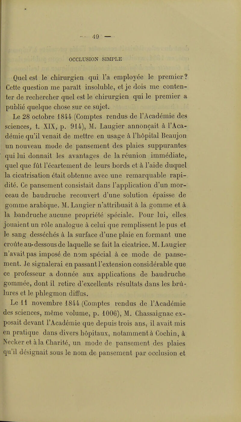 OCCLUSION SIMPLE Quel est le chirurgien qui l'a employée le premier ? Cette question me parait insoluble, et je dois me conten- ter de rechercher quel est le chirurgien qui le premier a publié quelque chose sur ce sujet. Le 28 octobre 1844 (Comptes rendus de l'Académie des sciences^ t. XIX, p. 914), M. Laugier annonçait à l'Aca- démie qu'il venait de mettre en usage à l'hôpital Beaujon un nouveau mode de pansement des plaies suppurantes qui lui donnait les avantages de la réunion immédiate, quel que fût l'écartement de leurs bords et à l'aide duquel la cicatrisation était obtenue avec une remarquable rapi- dité. Ce pansement consistait dans l'application d'un mor- ceau de baudruche recouvert d'une solution épaisse de gomme arabique. M. Laugier n'attribuait à la gomme et à la baudruche aucune propriété spéciale. Pour lui, elles jouaient un rôle analogue à celui que remplissent le pus et le sang desséchés à la surface d'une plaie en formant une croûte au-dessous de laquelle se fait la cicatrice. M. Laugier n'avait pas imposé de nom spécial à ce mode de panse- ment. Je signalerai en passant l'extension considérable que ce professeur a donnée aux applications de baudruche gommée, dont il retire d'excellents résultats dans les brû- lures et le phlegmon diffus. Le 11 novembre 1844 (Comptes rendus de l'Académie des sciences, même volume, p. 1006), M. Chassaignac ex- posait devant l'Académie que depuis trois ans, il avait mis en pratique dans divers hôpitaux, notamment à Cochin, à Necker et àla Charité, un mode de pansement des plaies qu'il désignait sous le nom de pansement par occlusion et
