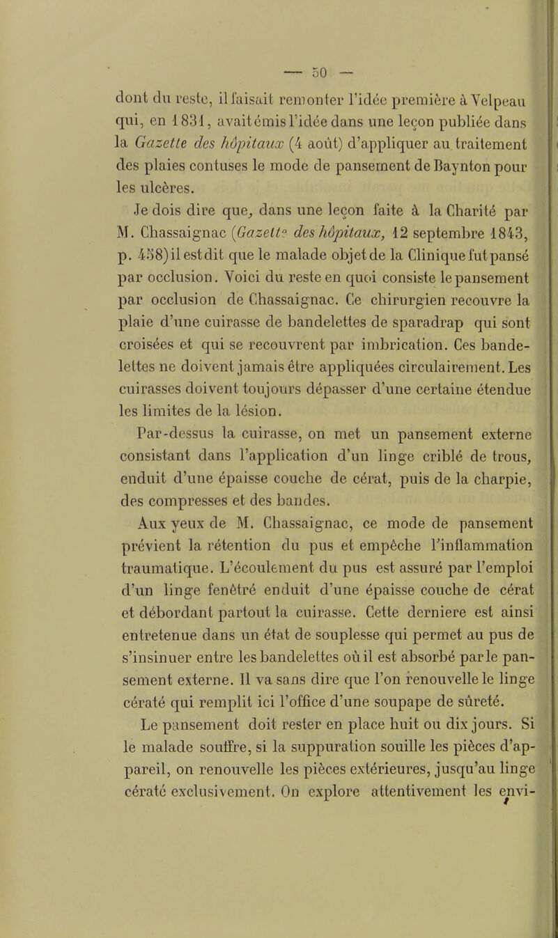dont du reste, il faisait remonter l'idée première àVelpeaii qui, en 1831, avait émis l'idée dans une leçon publiée dans la Gazette des hôpitaux (4 août) d'appliquer au traitement des plaies contuses le mode de pansement deBaynton pour les ulcères. Je dois dire que^ dans une leçon faite à la Charité par M. Chassaignac {Gazette des hôpitaux, 12 septembre 1843, p. 458)ilestdit que le malade objet de la Clinique fut pansé par occlusion. Voici du reste en quoi consiste le pansement par occlusion de Chassaignac. Ce chirurgien recouvre la plaie d'une cuirasse de bandelettes de sparadrap qui sont croisées et qui se recouvrent par imbrication. Ces bande- lettes ne doivent jamais être appliquées circulairement. Les cuirasses doivent toujours dépasser d'une certaine étendue les limites de la lésion. Par-dessus la cuirasse, on met un pansement externe consistant dans l'application d'un linge criblé de trous, enduit d'une épaisse couche de cérat, puis de la charpie, des compresses et des bandes. Aux yeux de M. Chassaignac, ce mode de pansement prévient la rétention du pus et empêche rinflammation traumatique. L'écoulement du pus est assuré par l'emploi d'un linge fenêtre enduit d'une épaisse couche de cérat et débordant partout la cuirasse. Cette dernière est ainsi entretenue dans un état de souplesse qui permet au pus de s'insinuer entre les bandelettes oùil est absorbé parle pan- sement externe. 11 va sans dire que l'on renouvelle le linge cératé qui remplit ici l'office d'une soupape de sûreté. Le pansement doit rester en place huit ou dix jours. Si le malade soulfre, si la suppuration souille les pièces d'ap- pareil, on renouvelle les pièces extérieures, jusqu'au linge cératé exclusivement. On explore attentivement les envi- â
