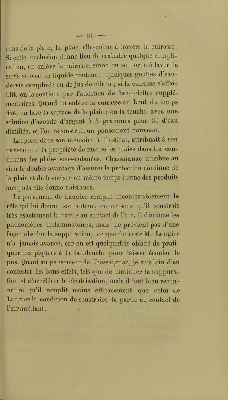 roiis de la plaie, la plaie elle-même à travers la cuirasse. Si cette occlusion donne lieu de craindre quelque compli- cation, on enlève la cuirasse, sinon on se borne à laver la surface avec un liquide contenant quelques gouttes d'eau- de-vie camphrée ou de jus de citron ; si la cuirasse s'afTai- blit, on la soutient par l'addition de bandelettes supplé- mentaires. Quand on enlève la cuirasse au bout du temps fixé, on lave la surface de la plaie ; on la touche avec une solution d'azotate d'argent à 5 grammes pour 30 d'eau distillée, et l'on reconstruit un pansement nouveau. Laugier, dans son mémoire à l'Institat, attribuait à son pansement la propriété de mettre les plaies dans les con- ditions des plaies sous-cutanées. Chassaignac attribue au sien le double avantage d'assurer la protection continue de la plaie et de favoriser en même temps l'issue des produits auxquels elle donne naissance. Le pansement de Laugier remplit incontestablement le rôle qui lui donne son auteur, en ce sens qu'il soustrait très-exactement la partie au contact de l'air. Il diminue les phénomènes inflammatoires, mais ne prévient pas d'une façon absolue la suppuration, ce que du reste M. Laugier n'a jamais avancé, car on est quelquefois obligé de prati- quer des piqûres à la baudruche pour laisser écouler le pus. Quant au pansement de Chassaignac, je suis loin d'en contester les bons effets, tels que de diminuer la suppura- tion et d'accélérer la cicatrisation, mais il faut bien recon- naître qu'il remplit moins efficacement que celui de Laugier la condition de soustraire la partie au contact de l'air ambiant.