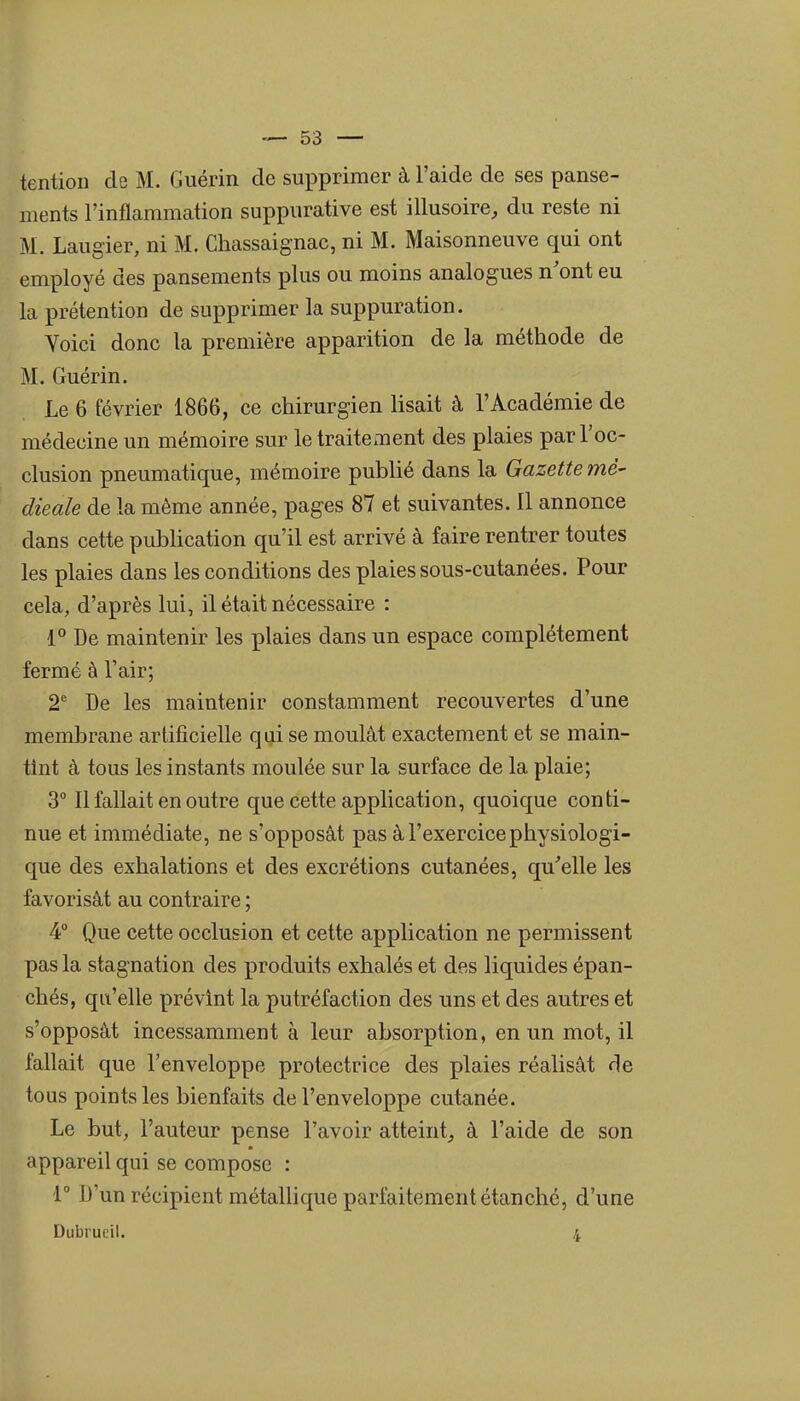 tention de M. Guérin de supprimer à l'aide de ses panse- ments l'inflammation suppurative est illusoire, du reste ni M. Laugier, ni M. Chassaignac, ni M. Maisonneuve qui ont employé des pansements plus ou moins analogues n'ont eu la prétention de supprimer la suppuration. Yoici donc la première apparition de la méthode de M. Guérin. Le 6 février 1866, ce chirurgien lisait à l'Académie de médecine un mémoire sur le traitement des plaies par l'oc- clusion pneumatique, mémoire publié dans la Gazette mé- dicale de la même année, pages 87 et suivantes. Il annonce dans cette puMication qu'il est arrivé à faire rentrer toutes les plaies dans les conditions des plaies sous-cutanées. Pour cela, d'après lui, il était nécessaire : 1° De maintenir les plaies dans un espace complètement fermé à l'air; 2* De les maintenir constamment recouvertes d'une membrane artificielle qui se moulât exactement et se main- tint à tous les instants moulée sur la surface de la plaie; 3° Il fallait en outre que cette application, quoique conti- nue et immédiate, ne s'opposât pas à l'exercice physiologi- que des exhalations et des excrétions cutanées, qu''elle les favorisât au contraire ; 4° Que cette occlusion et cette application ne permissent pas la stagnation des produits exhalés et des liquides épan- chés, qu'elle prévint la putréfaction des uns et des autres et s'opposât incessamment à leur absorption, en un mot, il fallait que l'enveloppe protectrice des plaies réalisât fie tous points les bienfaits de l'enveloppe cutanée. Le but, l'auteur pense l'avoir atteint,, à l'aide de son appareil qui se compose : r D'un récipient métallique parfaitement étanché, d'une Dubiut'il. 4