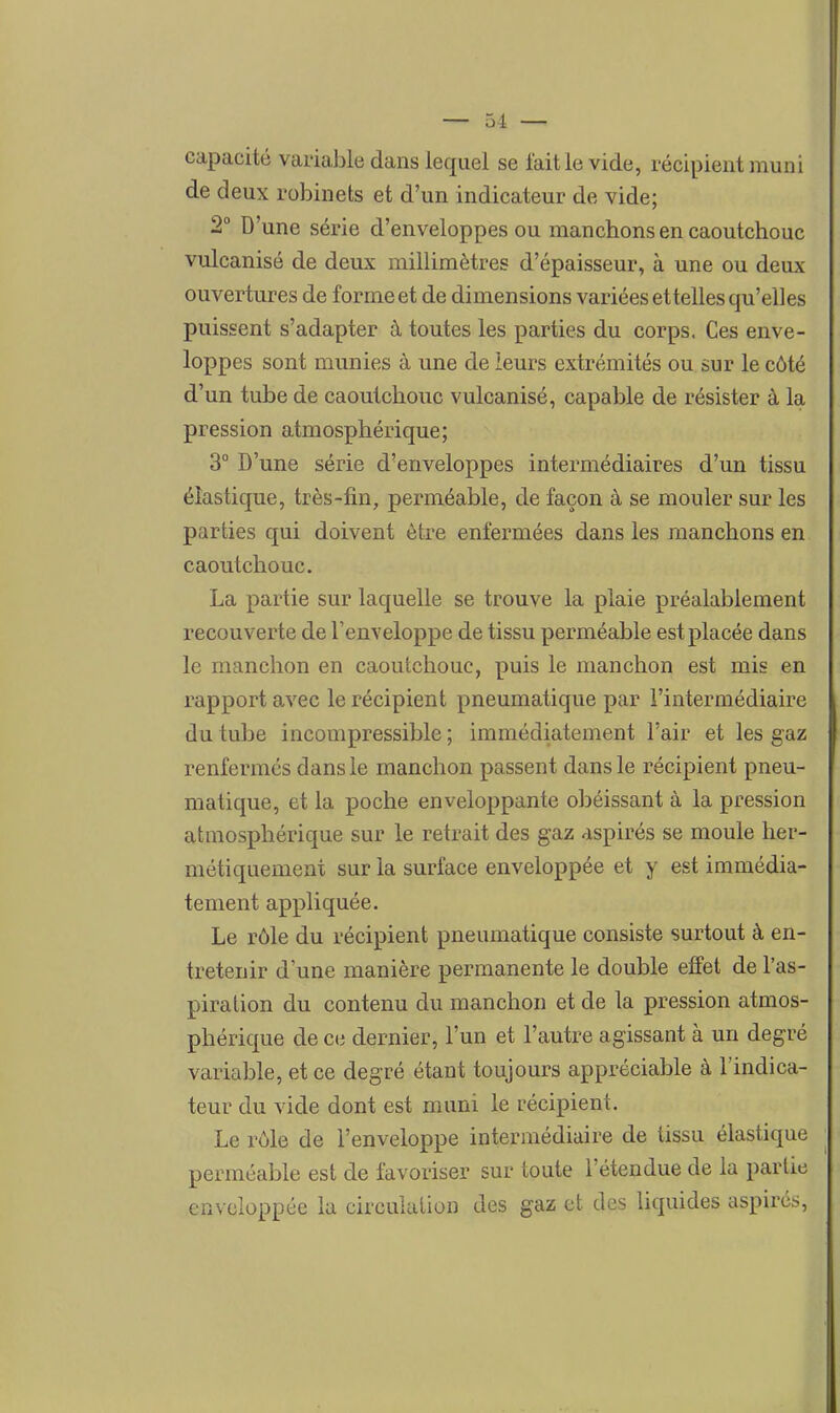 — 51 — capacité variable dans lequel se faille vide, récipient muni de deux robinets et d'un indicateur de vide; 2° D'une série d'enveloppes ou manchons en caoutchouc vulcanisé de deux millimètres d'épaisseur, à une ou deux ouvertures de forme et de dimensions variées ettelles qu'elles puissent s'adapter à toutes les parties du corps. Ces enve- loppes sont munies à une de leurs extrémités ou sur le côté d'un tube de caoutchouc vulcanisé, capable de résister à la pression atmosphérique; 3° D'une série d'enveloppes intermédiaires d'un tissu élastique, très-fin, perméable, de façon à se mouler sur les parties qui doivent être enfermées dans les manchons en caoutchouc. La partie sur laquelle se trouve la plaie préalablement recouverte de l'enveloppe de tissu perméable est placée dans le manchon en caoutchouc, puis le manchon est mis en rapport avec le récipient pneumatique par l'intermédiaire du tube incompressible ; immédiatement l'air et les gaz renfermés dans le manchon passent dans le récipient pneu- matique, et la poche enveloppante obéissant à la pression atmosphérique sur le retrait des gaz aspirés se moule her- métiquement sur la surface enveloppée et y est immédia- tement appliquée. Le rôle du récipient pneumatique consiste surtout à en- tretenir d une manière permanente le double effet de l'as- piration du contenu du manchon et de la pression atmos- phérique de ce dernier, l'un et l'autre agissant à un degré variable, et ce degré étant toujours appréciable à l'indica- teur du vide dont est muni le récipient. Le rôle de l'enveloppe intermédiaire de tissu élastique perméable est de favoriser sur toute l'étendue de la partie enveloppée la circulation des gaz et des liquides aspirés,