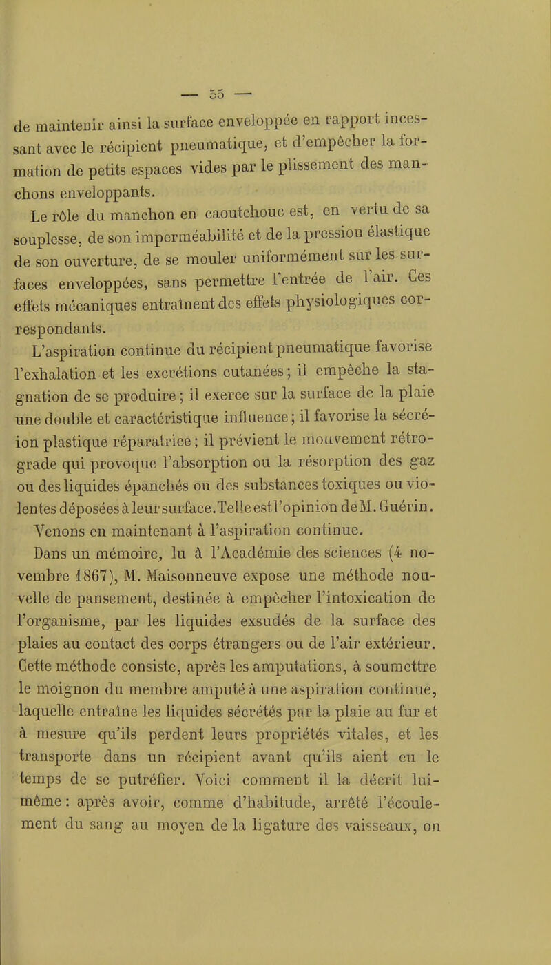 de maintenir ainsi la surface enveloppée en rapport inces- sant avec le récipient pneumatique, et d'empêcher la for- mation de petits espaces vides par le plissement des man- chons enveloppants. Le rôle du manchon en caoutchouc est, en vertu de sa souplesse, de son imperméabilité et de la pression élastique de son ouverture, de se mouler uniformément sur les sur- faces enveloppées, sans permettre l'entrée de l'air. Ces effets mécaniques entraînent des efiefcs physiologiques cor- respondants. L'aspiration continue du récipient pneumatique favorise l'exhalation et les excrétions cutanées ; il empêche la sta- gnation de se produire ; il exerce sur la surface de la plaie une double et caractéristique influence ; il favorise la sécré- ion plastique réparatrice ; il prévient le mouvement rétro- grade qui provoque l'absorption ou la résorption des gaz ou des hquides épanchés ou des substances toxiques ou vio- lentes déposées à leur surface.Telle estl'opinion deM. Guérin. Venons en maintenant à l'aspiration continue. Dans un mémoire^ lu à l'Académie des sciences (4 no- vembre 1867), M. Maisonneuve expose une méthode nou- velle de pansement, destinée à empêcher l'intoxication de l'organisme, par les liquides exsudés de la surface des plaies au contact des corps étrangers ou de l'air extérieur. Cette méthode consiste, après les amputations, à soumettre le moignon du membre amputé à une aspiration continue, laquelle entraine les liquides sécrétés par la plaie au fur et à mesure qu'ils perdent leurs propriétés vitales, et les transporte dans un récipient avant qu'ils aient eu le temps de se putréfier. Voici comment il la décrit lui- même: après avoir, comme d'habitude, arrêté l'écoule- ment du sang au moyen de la ligature des vaisseaux, on