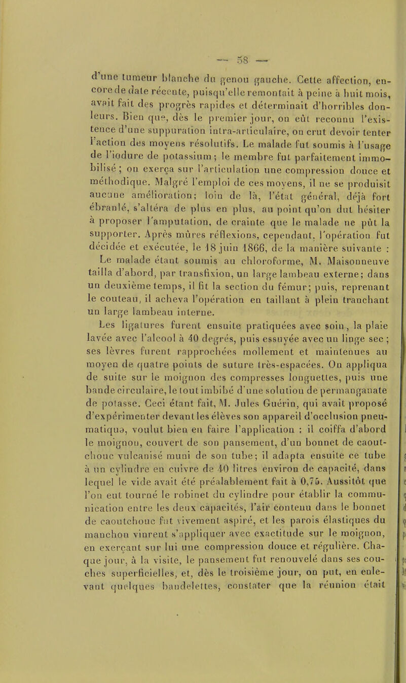 d'une tumeur blanche du {>enou {tanche. Celle affection, en- core dédale récente, puisqu'elle remontait à peine a Imil mois, avsit fait des progrès rajjides et déterminait d'horribles don- leurs. Bien que, dès le premier jour, on eût reconnu l'exis- tence d'une suppuration intra-arliculaire, on crut devoir tenter 1 action des moyens résolulifs. Le malade fut soumis à l'usafje de l'iodure de potassium; le membre fui parfaitement immo- bilisé; on exerça sur l'articulation une compression douce et méthodique. Malgré l'emploi de ces moyens, il ne se produisit aucune amélioration; loin de là, l'état général, déjà fort ébranlé, s'altéra de plus en plus, au point qu'on dut hésiter à proposer l'amputation, de crainte que le malade ne pût la supporter. Après mûres réflexions, cependant, l'opération fut décidée et exécutée, le 18 juin 1866, de la manière suivante : Le malade étant soumis au chloroforme, M. Maisonneuve tailla d'abord, par transfixion, un large lambeau externe; dans un deuxième temps, il fit la section du fémur; puis, reprenant le couteau, il acheva l'opération en taillant à plein tranchant un large lambeau interne. Les ligatures furent ensuite pratiquées avec soin, la plaie lavée avec l'alcool à 40 degrés, puis essuyée avec un linge sec ; ses lèvres furent rapprochées mollement et maintenues au moyen de quatre points de suture très-espacées. On appliqua de suite sur le moignon des compresses longuettes, puis une bande circulaire, le tout imbibé d'une solution de permanganate de potasse. Ceci étant fait, M. Jules Guérin, qui avait proposé d'expérimenter devant les élèves son appareil d'occlusion pneu- matique, voulut bien eu faire l'application : il coiffa d'abord le moignon, couvert de son pansement, d'un bonnet de caout- chouc vulcanisé muni de son tube; il adapta ensuite ce tube à un cylindre en cuivre de iO litres environ de capacité, dans lequel le vide avait été préalablement fait à 0,75. Aussitôt (jue l'on eut tourné le robinet du cylindre pour établir la commu- nication entre les deux capacités, l'air conteuu dans le bonnet de caoutchouc fut vivement aspiré, et les parois élastiques du manchon vinrent s'.i[)pliquer avec exactitude sur le moignon, en exerçant sur lui une compression douce et régulière. Cha- que jour, â la visite, le pansement fut renouvelé dans ses cou- ches superficielles, et, dès le troisième jour, on put, en enle- vant quelques bandelettes, constater que la réunion était