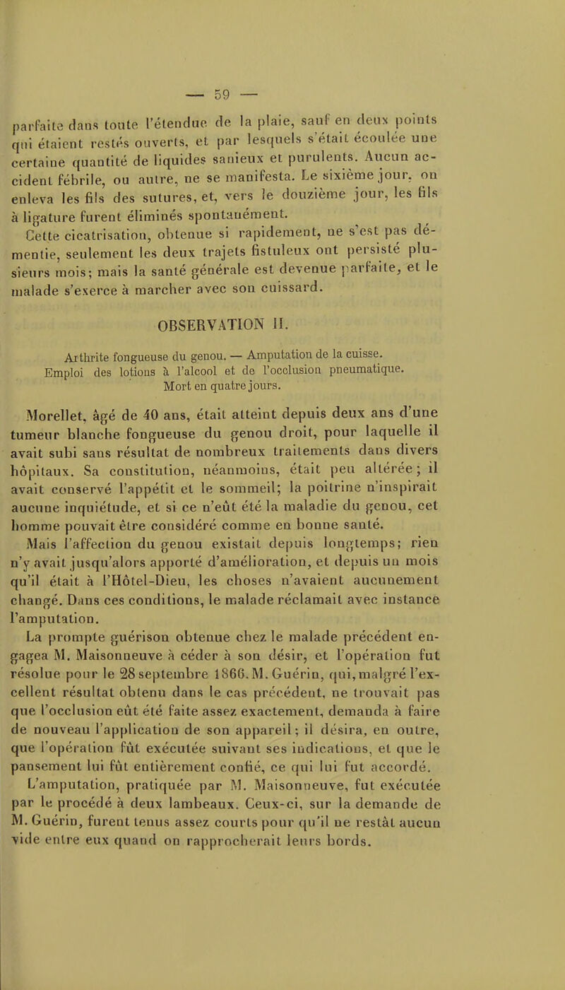 parfaite dans toute rétendiie de la plaie, sauf en deux points qui étaient restés ouverts, et par lesquels s'était écoulée une certaine quantité de liquides sanieux et purulents. Aiicun ac- cident fébrile, ou autre, ne se manifesta. Le sixième jour, ou enleva les fils des sutures, et, vers le douzièuie jour, les fils à lifjature furent éliminés spontanément. Cette cicatrisation, obtenue si rapidement, ne s'est pas dé- mentie, seulement les deux trajets fistuleux ont persisté plu- sieurs mois; mais la santé générale est devenue parfaite, et le malade s'exerce à raarcber avec son cuissard. OBSERVATION H. Ajthrite fongueuse du genou. — Amputation de la cuisse. Emploi des lotions à l'alcool et de l'occlusion pneumatique. Mort en quatre jours. Morellet, âgé de 40 ans, était atteint depuis deux ans d'une tumeur blanche fongueuse du genou droit, pour laquelle il avait subi sans résultat de nombreux traitements dans divers hôpitaux. Sa constitution, néanmoins, était peu altérée; il avait conservé l'appétit et le sommeil; la poitrine n'inspirait aucune inquiétude, et si ce n'eût été la maladie du genou, cet homme pouvait être considéré comme en bonne santé. Mais l'affection du genou existait depuis longtemps; rien n'y avait jusqu'alors apporté d'amélioration, et depuis un mois qu'il était à l'Hôtel-Dieu, les choses n'avaient aucunement changé. Dans ces conditions, le malade réclamait avec instance l'amputation. La prompte guérison obtenue chez le malade précédent en- gagea M. Maisonneuve à céder à son désir, et l'opération fut résolue pour le 28 septembre 1866.M. Guérin, qui,malgré l'ex- cellent résultat obtenu dans le cas précédent, ne trouvait pas que l'occlusion eût été faite assez exactement, demanda à faire de nouveau l'application de son appareil; il désira, en outre, que l'opération fût exécutée suivant ses indications, et que le pansement lui fût entièrement confié, ce qui lui fut accordé. L'amputation, pratiquée par M. Maisonneuve, fut exécutée par le procédé à deux lambeaux. Ceux-ci, sur la demande de M. Guérin, furent tenus assez courts pour qu'il ne restât aucun Vide entre eux quand on rapprocherait leurs bords.