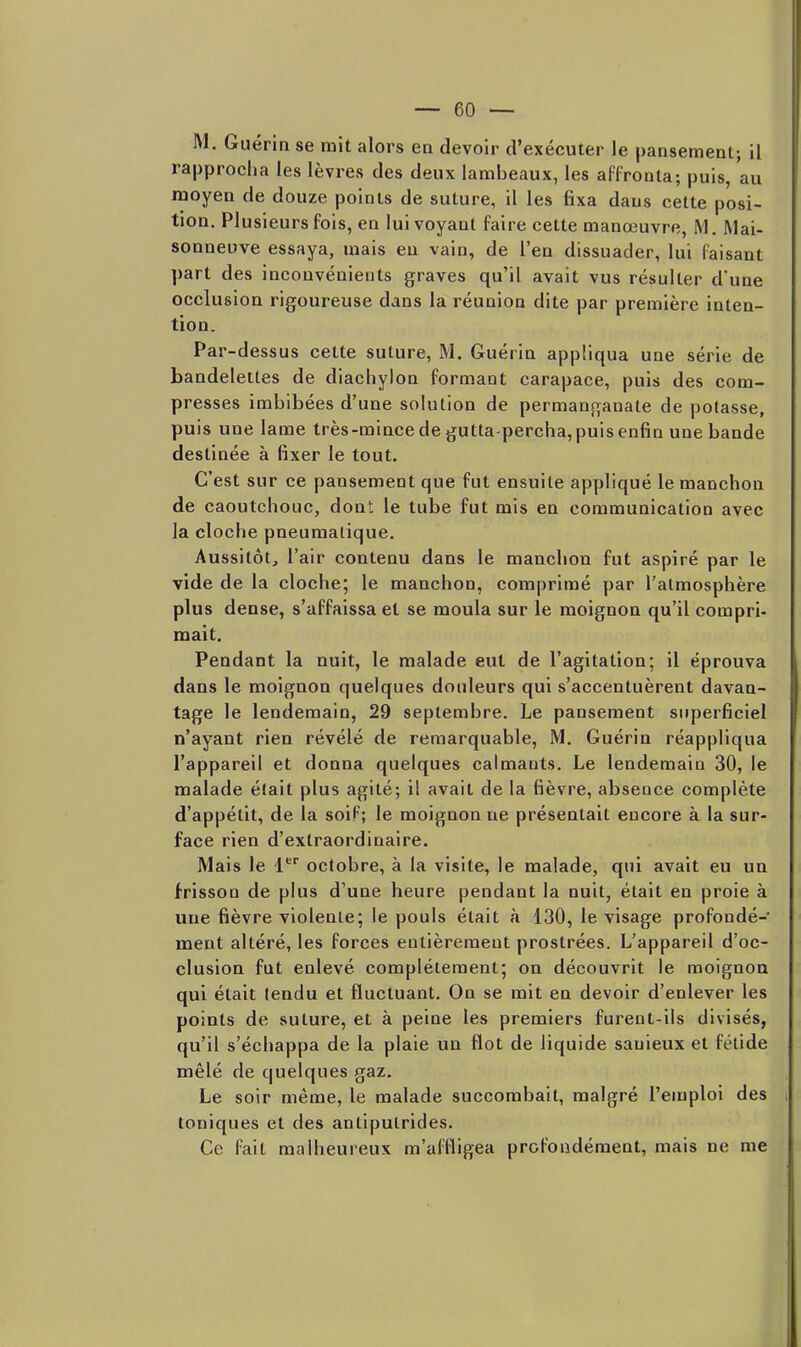 M. Guéria se mit alors en devoir d'exécuter le pansement; il rapprocha les lèvres des deux lambeaux, les affronta; puis, au moyen de douze points de suture, il les fixa dans celte posi- tion. Plusieurs fols, en lui voyant faire cette manœuvre, M. Mai- sonneuve essaya, mais en vain, de l'en dissuader, lui faisant part des inconvénients graves qu'il avait vus résulter d'une occlusion rigoureuse dans la réunion dite par première inten- tion. Par-dessus cette suture, M. Guérin appliqua une série de bandelettes de diachyion formant carapace, puis des com- presses imbibées d'une solution de permanganate de potasse, puis une lame très-mince de gutta-percha, puis enfin une bande destinée à fixer le tout. C'est sur ce pansement que fut ensuite appliqué le manchon de caoutchouc, dont le tube fut mis en communication avec la cloche pneumatique. Aussitôt, l'air contenu dans le manchon fut aspiré par le vide de la cloche; le manchon, comprimé par l'atmosphère plus dense, s'affaissa et se moula sur le moignon qu'il compri- mait. Pendant la nuit, le malade eut de l'agitation; il éprouva dans le moignon quelques douleurs qui s'accentuèrent davan- tage le lendemain, 29 septembre. Le pansement superficiel n'ayant rien révélé de remarquable, M. Guérin réappliqua l'appareil et donna quelques calmants. Le lendemain 30, le malade était plus agité; il avait de la fièvre, absence complète d'appétit, de la soif; le moignon ue présentait encore à la sur- face rien d'extraordinaire. Mais le l* octobre, à la visite, le malade, qui avait eu un frisson de plus d'une heure pendant la nuit, était en proie à une fièvre violente; le pouls était à 130, le visage profondé- ment altéré, les forces entièrement prostrées. L'appareil d'oc- clusion fut enlevé complètement; on découvrit le moignon qui était tendu et fluctuant. On se mit en devoir d'enlever les points de suture, et à peine les premiers furent-ils divisés, qu'il s'échappa de la plaie un flot de liquide sauieux et fétide mêlé de quelques gaz. Le soir même, le malade succombait, malgré l'emploi des toniques et des antiputrides. Ce fait malheureux m'aflïigea profondément, mais ne me
