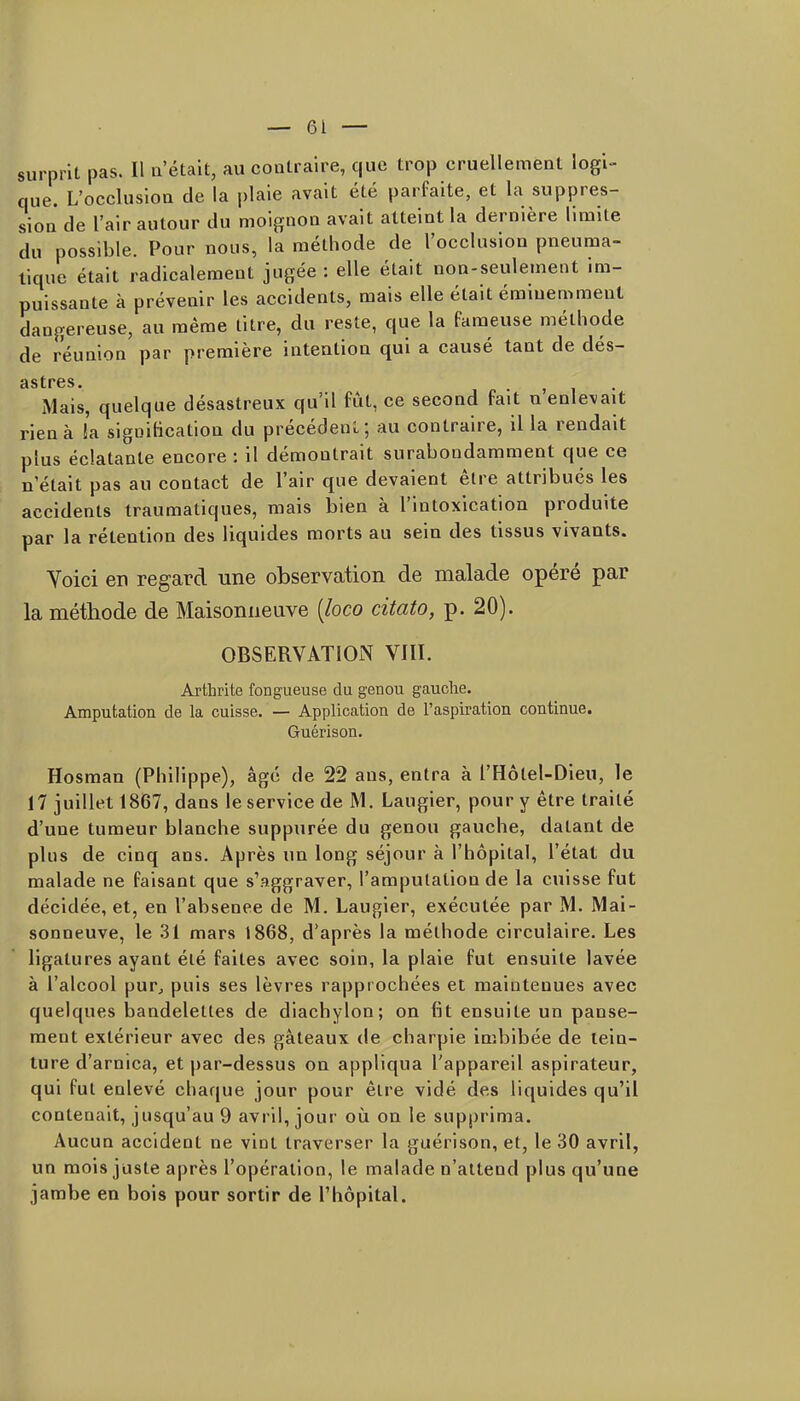 surprit pas. Il a'étalt, au contraire, que trop cruellement logi- que. L'occlusion de la |)laie avait été parfaite, et la suppres- sion de l'air autour du moignon avait atteint la dernière limite du possible. Pour nous, la méthode de l'occlusion pneuma- tique était radicalement jugée : elle était non-seulement im- puissante à prévenir les accidents, mais elle était éminemment dangereuse, au même titre, du reste, que la Fameuse méthode de réunion par première intention qui a causé tant de dés- âstrcs• Mais, quelque désastreux qu'il fût, ce second fait n'enlevait rien à !a signification du précédent; au contraire, il la rendait plus éclatante encore : il démontrait surabondamment que ce n'était pas au contact de l'air que devaient être attribués les accidents traumatiques, mais bien à l'intoxication produite par la rétention des liquides morts au sein des tissus vivants. Yoici en regard une observation de malade opéré par la méthode de Maisonueuve [loco citato, p. 20). OBSERVATION VIII. Arthrite fongueuse du genou gauche. Amputation de la cuisse. — Application de l'aspiration continue. Guérison. Hosraan (Philippe), âgé de 22 ans, entra à l'Hôtel-Dieu, le 17 juillet 1867, dans le service de M. Laugier, pour y être traité d'une tumeur blanche suppurée du genou gauche, datant de plus de cinq ans. Après un long séjour à l'hôpital, l'état du malade ne faisant que s'aggraver, l'amputation de la cuisse fut décidée, et, en l'absenee de M. Laugier, exécutée par M. Mai- sonueuve, le 31 mars 1868, d'après la méthode circulaire. Les ligatures ayant été faites avec soin, la plaie fut ensuite lavée à l'alcool purj puis ses lèvres rapprochées et maintenues avec quelques bandelettes de diachylon; on fit ensuite un panse- ment extérieur avec des gâteaux de charpie Imbibée de tein- ture d'arnica, et par-dessus on appliqua l'appareil aspirateur, qui fut enlevé chaque jour pour être vidé des liquides qu'il contenait, jusqu'au 9 avril, jour où on le supprima. Aucun accident ne vint traverser la guérison, et, le 30 avril, un mois juste après l'opération, le malade n'attend plus qu'une jarabe en bois pour sortir de l'hôpital.