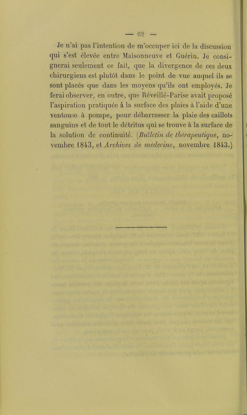 Je n'ai pas l'intention de m'occuper ici de la discussion qui s'est élevée entre Maisonneuve et Guérin. Je consi- gnerai seulement ce fait, que la divergence de ces deux chirurgiens est plutôt dans le point de vue auquel ils se sont placés que dans les moyens qu'ils ont employés. Je ferai observer, en outre, que Réveillé-Parise avait proposé l'aspiration pratiquée à la surface des plaies à l'aide d'une ventouse à pompe, pour débarrasser la plaie des caillots sanguins et de tout le détritus qui se trouve à la surface de la solution de continuité. [Bulletin de thérapeutique, no- vembre 1843, ei Archives de médecine, novembre 1843.)