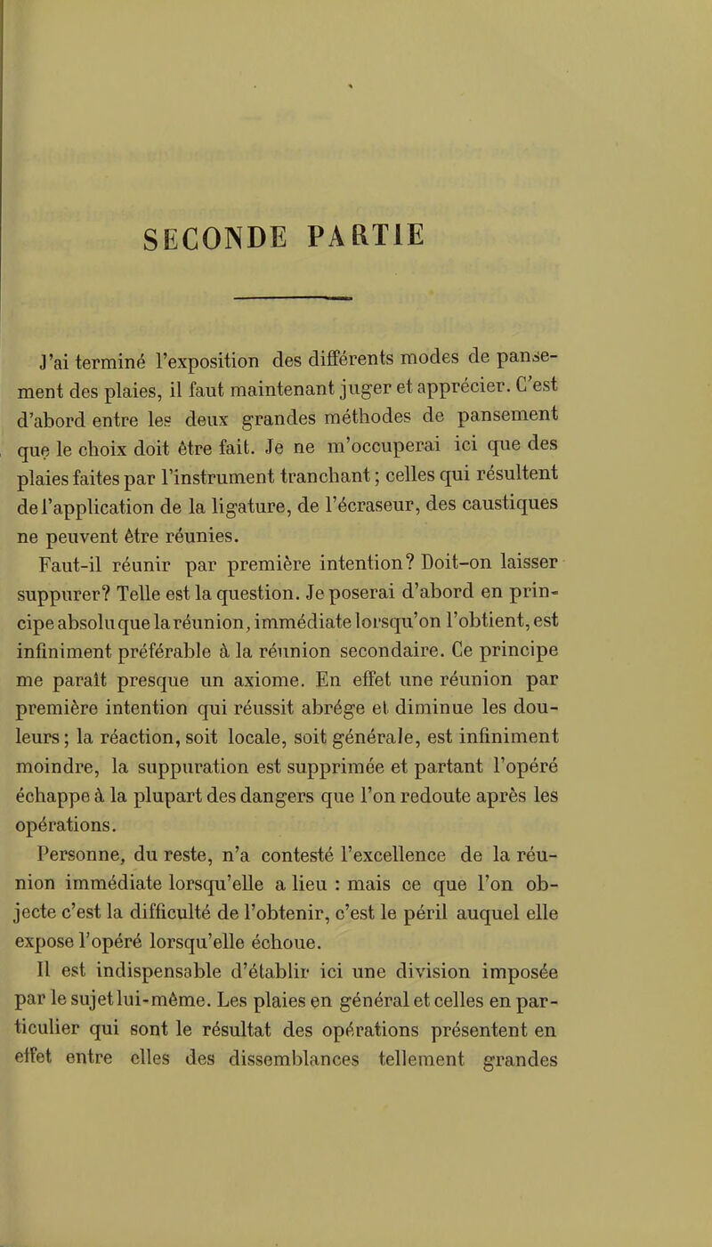 SECONDE PARTIE J'ai terminé l'exposition des différents modes de panse- ment des plaies, il faut maintenant juger et apprécier. C'est d'abord entre les deux grandes méthodes de pansement que le choix doit être fait. Je ne m'occuperai ici que des plaies faites par l'instrument tranchant ; celles qui résultent de l'application de la ligature, de l'écraseur, des caustiques ne peuvent être réunies. Faut-il réunir par première intention? Doit-on laisser suppurer? Telle est la question. Je poserai d'abord en prin- cipe absoluque la réunion, immédiate lorsqu'on l'obtient, est infiniment préférable à la réunion secondaire. Ce principe me parait presque un axiome. En effet une réunion par première intention qui réussit abrège et diminue les dou- leurs ; la réaction, soit locale, soit générale, est infiniment moindre, la suppuration est supprimée et partant l'opéré échappe à la plupart des dangers que l'on redoute après les opérations. Personne, du reste, n'a contesté l'excellence de la réu- nion immédiate lorsqu'elle a lieu : mais ce que l'on ob- jecte c'est la difficulté de l'obtenir, c'est le péril auquel elle expose l'opéré lorsqu'elle échoue. Il est indispensable d'établir ici une division imposée par le sujet lui-môme. Les plaies en général et celles en par- ticulier qui sont le résultat des opérations présentent en etfet entre elles des dissemblances tellement grandes