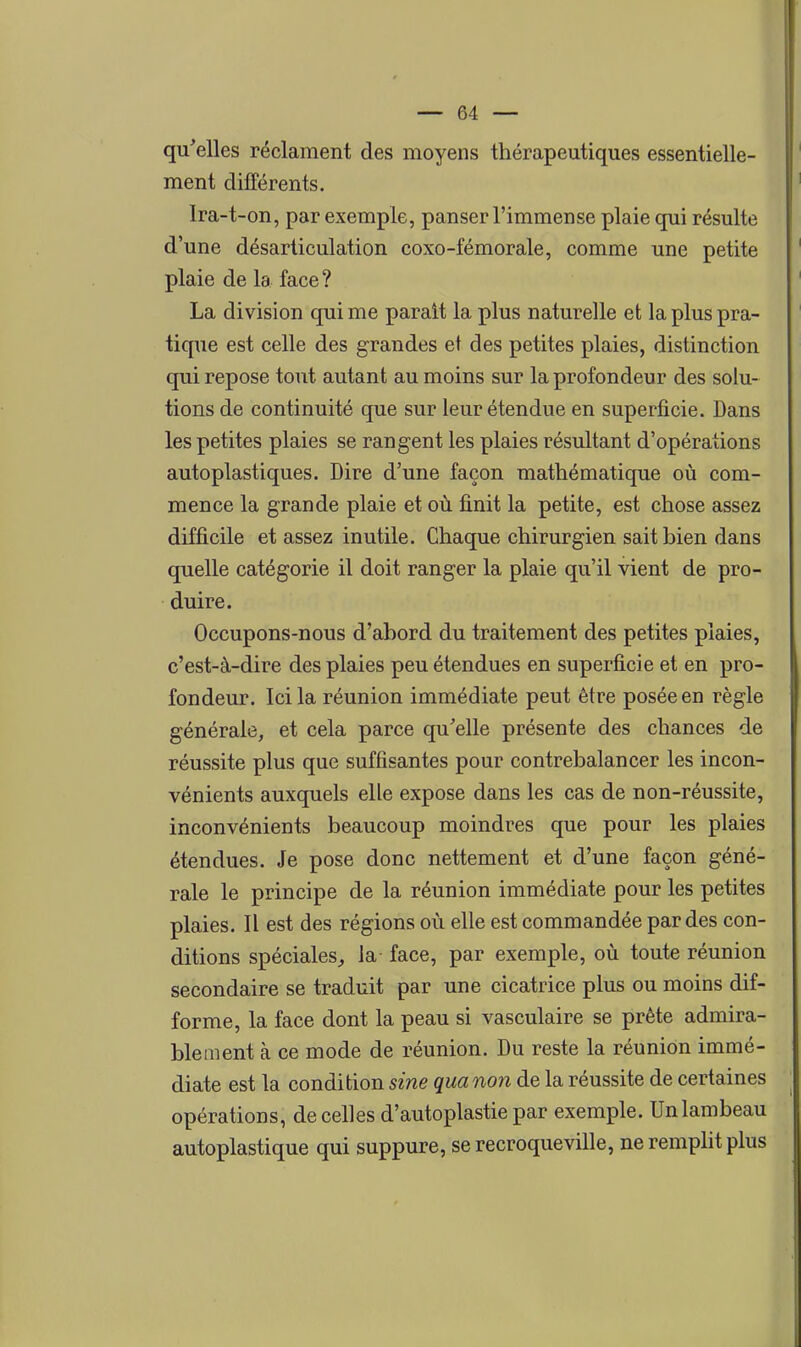 qu'elles réclament des moyens thérapeutiques essentielle- ment différents. Ira-t-on, par exemple, panser l'immense plaie qui résulte d'une désarticulation coxo-fémorale, comme une petite plaie de la face ? La division qui me parait la plus naturelle et la plus pra- tique est celle des grandes et des petites plaies, distinction qui repose tout autant au moins sur la profondeur des solu- tions de continuité que sur leur étendue en superficie. Dans les petites plaies se rangent les plaies résultant d'opérations autoplastiques. Dire d'une façon mathématique où com- mence la grande plaie et où finit la petite, est chose assez difficile et assez inutile. Chaque chirurgien sait bien dans quelle catégorie il doit ranger la plaie qu'il vient de pro- duire. Occupons-nous d'abord du traitement des petites plaies, c'est-à-dire des plaies peu étendues en superficie et en pro- fondeur. Ici la réunion immédiate peut être posée en règle générale, et cela parce qu'elle présente des chances de réussite plus que suffisantes pour contrebalancer les incon- vénients auxquels elle expose dans les cas de non-réussite, inconvénients beaucoup moindres que pour les plaies étendues. Je pose donc nettement et d'une façon géné- rale le principe de la réunion immédiate pour les petites plaies. Il est des régions où elle est commandée par des con- ditions spéciales^ la- face, par exemple, où toute réunion secondaire se traduit par une cicatrice plus ou moins dif- forme, la face dont la peau si vasculaire se prête admira- blement à ce mode de réunion. Du reste la réunion immé- diate est la condition sine qua no7i de la réussite de certaines opérations, de celles d'autoplastie par exemple. Un lambeau autoplastique qui suppure, se recroqueville, neremphtplus