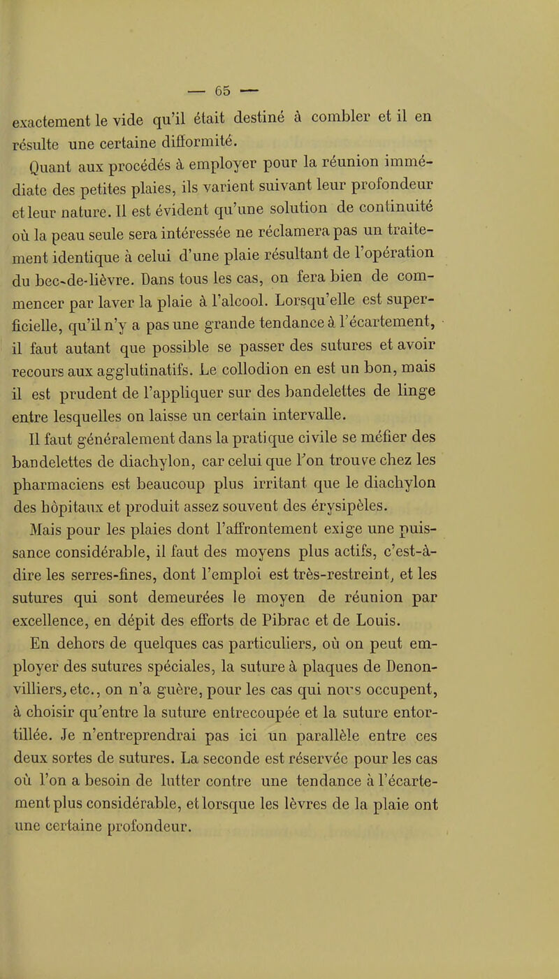 exactement le vide qu'il était destiné à combler et il en résulte une certaine diflormité. Quant aux procédés à employer pour la réunion immé- diate des petites plaies, ils varient suivant leur profondeur et leur nature. Il est évident qu'une solution de continuité où la peau seule sera intéressée ne réclamera pas un traite- ment identique à celui d'une plaie résultant de l'opération du bec-de-lièvre. Dans tous les cas, on fera bien de com- mencer par laver la plaie à l'alcool. Lorsqu'elle est super- ficielle, qu'il n'y a pas une grande tendance à l'écartement, il faut autant que possible se passer des sutures et avoir recours aux agglutinatifs. Le collodion en est un bon, mais il est prudent de l'appliquer sur des bandelettes de linge entre lesquelles on laisse un certain intervalle. Il faut généralement dans la pratique civile se méfier des bandelettes de diacbylon, car celui que Ton trouve chez les pharmaciens est beaucoup plus irritant que le diachylon des hôpitaux et produit assez souvent des érysipèles. Mais pour les plaies dont l'affrontement exige une puis- sance considérable, il faut des moyens plus actifs, c'est-à- dire les serres-fines, dont l'emploi est très-restreint, et les sutures qui sont demeurées le moyen de réunion par excellence, en dépit des efforts de Pibrac et de Louis. En dehors de quelques cas particuliers, où on peut em- ployer des sutures spéciales, la suture à plaques de Denon- villiers^etc, on n'a guère, pour les cas qui nors occupent, à choisir qu'entre la suture entrecoupée et la suture entor- tillée. Je n'entreprendrai pas ici un parallèle entre ces deux sortes de sutures. La seconde est réservée pour les cas où l'on a besoin de lutter contre une tendance à l'écarte- ment plus considérable, et lorsque les lèvres de la plaie ont une certaine profondeur.