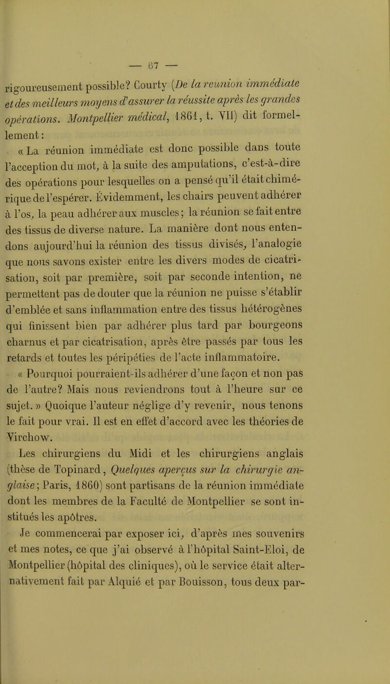 rigoureusement possible? Courty [De la rewiion immédiate et des meilleurs moTjens d'assurer la réussite après les grandes opérations. Montpellier médical, 1861, t. YIl) dit formel- lement : «La réunion immédiate est donc possible dans toute l'acception du mot, à la suite des amputations, c'est-à-dire des opérations pour lesquelles on a pensé qu'il était chimé- rique de l'espérer. Évidemment, les chairs peuvent adhérer à l'os, la peau adhérer aux muscles ; la réunion se fait entre des tissus de diverse nature. La manière dont nous enten- dons aujourd'hui la réunion des tissus divisés^ l'analogie que nous savons exister entre les divers modes de cicatri- sation, soit par première, soit par seconde intention, ne permettent pas de douter que la réunion ne puisse s'établir d'emblée et sans inflammation entre des tissus hétérogènes qui finissent bien par adhérer plus tard par bourgeons charnus et par cicatrisation, après être passés par tous les retards et toutes les péripéties de l'acte inflammatoire. i( Pourquoi pourraient-ils adhérer d'une façon et non pas de l'autre? Mais nous reviendrons tout à l'heure sur ce sujet. )) Quoique l'auteur néglige d'y revenir, nous tenons le fait pour vrai. 11 est en effet d'accord avec les théories de Virchow. Les chirurgiens du Midi et les chirurgiens anglais (thèse de Topinard, Quelques aperçus sur la chirurgie an- glaise; Paris, 1860) sont partisans de la réunion immédiate dont les membres de la Faculté de Montpellier se sont in- stitués les apôtres. Je commencerai par exposer ici^ d'après mes souvenirs et mes notes, ce que j'ai observé à l'hôpital Saint-Eloi, de Montpellier (hôpital des cliniques), où le service était alter- nativement fait par Alquié et par Bouisson, tous deux par-