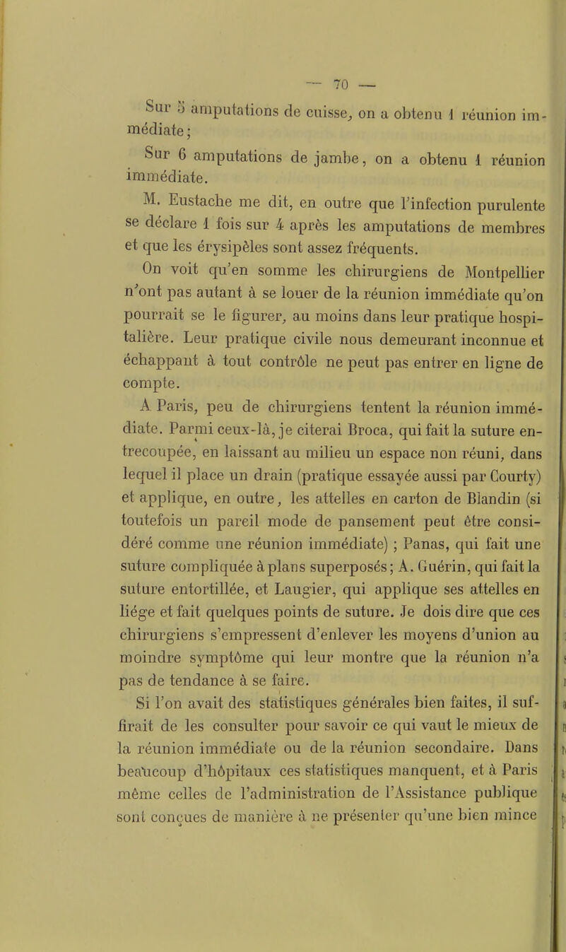 médiate ; Sur 6 amputations de jambe, on a obtenu 1 réunion immédiate. M. Eustache me dit, en outre que l'infection purulente se déclare 1 fois sur 4 après les amputations de membres et que les érysipèles sont assez fréquents. On voit qu'en somme les chirurgiens de Montpellier n'ont pas autant à se louer de la réunion immédiate qu'on pourrait se le figurer, au moins dans leur pratique hospi- talière. Leur pratique civile nous demeurant inconnue et échappant à tout contrôle ne peut pas entrer en ligne de compte. A Paris, peu de chirurgiens tentent la réunion immé- diate. Parmi ceux-là, je citerai Broca, qui fait la suture en- trecoupée, en laissant au milieu un espace non réuni, dans lequel il place un drain (pratique essayée aussi par Courty) et applique, en outre, les attelles en carton de Blandin (si toutefois un pareil mode de pansement peut être consi- déré comme une réunion immédiate) ; Panas, qui fait une suture compliquée à plans superposés; A. Guérin, qui fait la suture entortillée, et Laugier, qui applique ses attelles en liège et fait quelques points de suture. Je dois dire que ces chirurgiens s'empressent d'enlever les moyens d'union au moindre symptôme qui leur montre que la réunion n'a pas de tendance à se faire. Si l'on avait des statistiques générales bien faites, il suf- firait de les consulter pour savoir ce qui vaut le mieux de la réunion immédiate ou de la réunion secondaire. Dans bea\icoup d'hôpitaux ces statistiques manquent, et à Paris même celles de l'administration de l'Assistance publique sont conçues de manière à ne présenler qu'une bien mince