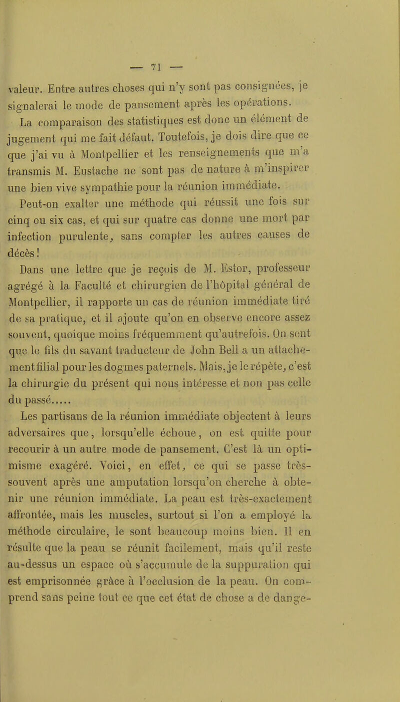 valeur. Entre autres choses qui n'y sont pas consignées, je signalerai le mode de pansement après les opérations. La comparaison des statistiques est donc un élément de jugement qui me fait défaut. Toutefois, je dois dire que ce que j'ai vu à Montpellier et les renseignements que m'a transmis M. Eustache ne sont pas de nature à m'inspirer une bien vive sympathie pour la réunion immédiate. Peut-on exalter une méthode qui réussit une fois sur cinq ou six cas, et qui sur quatre cas donne une mort par infection purulente^ sans compter les autres causes de décès ! Dans une lettre que je reçois de M. Estor, professeur agrégé à la Faculté et chirurgien de l'hôpital général de Montpellier, il rapporte un cas de réunion immédiate tiré de sa pratique, et il ajoute qu'on en observe encore assez souvent, quoique moins fréquemment qu'autrefois. On sent que le fils du savant traducteur de John Bell a un attache- ment filial pour les dogmes paternels. Mais, je le répète^ c'est la chirurgie du présent qui nous intéresse et non pas celle du passé Les partisans de la réunion immédiate objectent à leurs adversaires que, lorsqu'elle échoue, on est quitte pour recourir à un autre mode de pansement. C'est là un opti- misme exagéré. Yoici, en effets ce qui se passe très- souvent après une amputation lorsqu'on cherche à obte- nir une réunion immédiate. La peau est très-exactement affrontée, mais les muscles, surtout si l'on a employé la- méthode circulaire, le sont beaucoup moins bien. 11 en résulte que la peau se réunit facilement, mais qu'il reste au-dessus un espace où s'accumule de la suppuration qui est emprisonnée grâce à l'occlusion de la peau. On com- prend sans peine tout ce que cet état de chose a de dange-