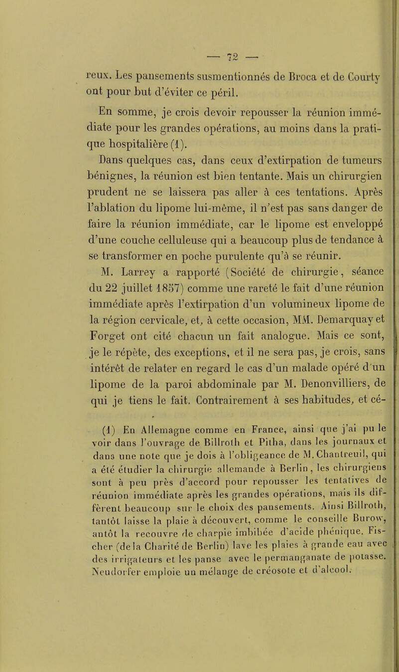 reux. Les pansements susmentionnés de Bi-oca et de Courty ont pour but d'éviter ce péril. En somme, je crois devoir repousser la réunion immé- diate pour les grandes opérations, au moins dans la prati- que hospitalière (1). Dans quelques cas, dans ceux d'extirpation de tumeurs bénignes, la réunion est bien tentante. Mais un chirurgien prudent ne se laissera pas aller à ces tentations. Après l'ablation du lipome lui-même, il n'est pas sans danger de faire la réunion immédiate, car le lipome est enveloppé d'une couche celluleuse qui a beaucoup plus de tendance à se transformer en poche purulente qu'à se réunir. M. Larrey a rapporté (Société de chirurgie, séance du 22 juillet 1857) comme une rareté le fait d'une réunion immédiate après l'extirpation d'un volumineux lipome de la région cervicale, et, à cette occasion, MM. Demarquay et Forget ont cité chacun un fait analogue. Mais ce sont, je le répète, des exceptions, et il ne sera pas, je crois, sans intérêt de relater en regard le cas d'un malade opéré d'un lipome de la paroi abdominale par M. Denonvilliers, de qui je tiens le fait. Contrairement à ses habitudes, et cé- (1) Ed Allemagne comme en France, ainsi que j'ai pu le voir dans l'ouvrage de Billrolh et Pitba, clans les journaux et dans une note que je dois à l'obligeance de M. Chantreuil, qui a été étudier la cliirurgifî allemande à Berlin, les chirurgiens sont à peu près d'accord pour repousser les tentatives de réunion immédiate après les grandes opérations, mais ils dif- fèrent beaucoup sur le choix des pansements. Ainsi Billrolh, tantôt laisse la plaie à découvert, comme le conseille Burow, antôt la recouvre de charpie imbibée d'acide phétiique. Fis- cher (delà Charité de Berlin) lave les plaies à grande eau avec des irrigaleurs et les panse avec le permanganate de potasse. Ncudoi l'er emploie un mélange de créosote et d'alcool.