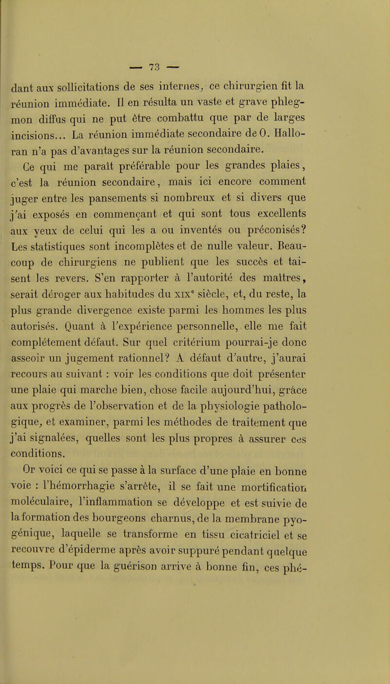 dant aux sollicitations de ses internes, ce chirurgien fit la réunion immédiate. Il en résulta un vaste et grave phleg- mon diffus qui ne put être combattu que par de larges incisions... La réunion immédiate secondaire dôO. Hallo- ran n'a pas d'avantages sur la réunion secondaire. Ce qui me parait préférable pour les grandes plaies, c'est la réunion secondaire, mais ici encore comment juger entre les pansements si nombreux et si divers que j'ai exposés en commençant et qui sont tous excellents aux yeux de celui qui les a ou inventés ou préconisés? Les statistiques sont incomplètes et de nulle valeur. Beau- coup de chirurgiens ne publient que les succès et tai- sent les revers. S'en rapporter à l'autorité des maîtres, serait déroger aux habitudes du xix* siècle, et, du reste, la plus grande divergence existe parmi les hommes les plus autorisés. Quant à Texpérience personnelle, elle me fait complètement défaut. Sur quel critérium pourrai-je donc asseoir un jugement rationnel? A défaut d'autre, j'aurai recours au suivant : voir les conditions que doit présenter une plaie qui marche bien, chose facile aujourd'hui, grâce aux progrès de l'observation et de la physiologie patholo- gique,, et examiner, parmi les méthodes de traitement que j'ai signalées, quelles sont les plus propres à assurer ces conditions. Or voici ce qui se passe à la surface d'une plaie en bonne voie : l'hémorrhagie s'arrête, il se fait une mortification moléculaire, l'inflammation se développe et est suivie de la formation des bourgeons charnus, de la membrane pyo- génique, laquelle se transforme en tissu cicatriciel et se recouvre d'épiderme après avoir suppuré pendant quelque temps. Pour que la guérison arrive à bonne fin, ces phé-