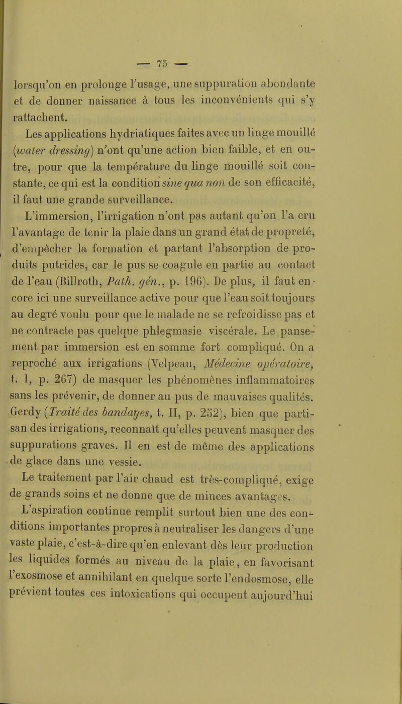 lorsqu'on en prolonge l'usage, une suppuration abondante et de donner naissance à tous les inconvénients qui s'y rattachent. Les applications hydriatiques faites avec un linge mouillé (water dressing) n^ont qu'une action bien faible, et en ou- tre, pour que la température du linge mouillé soit con- stante, ce qui est la condition sine qua 7ion de son efficacité, il faut une grande surveillance. L'immersion, l'irrigation n'ont pas autant qu'on l'a cru l'avantage de tenir la plaie dans un grand état de propreté, d'empêcher la formation et partant l'absorption de pro- duits putrides, car le pus se coagule en partie au contact de l'eau (Billroth, Path. gén., p. 196). De plus, il faut en- core ici une surveillance active pour que l'eau soit toujours au degré voulu pour que le malade ne se refroidisse pas et ne contracte pas quelque phlegmasie viscérale. Le panse- ment par immersion est en somme fort compliqué. On a reproché aux irrigations (Velpeau, Médecine opératoire, t. 1, p. 267) de masquer les phénomènes inflammatoires sans les prévenir, de donner au pus de mauvaises qualités. GeTà^ {Traitédes bandages, t. II, p. 252), bien que parti- san des irrigations^ reconnaît qu'elles peuvent masquer des suppurations graves. Il en est de même des applications de glace dans une vessie. Le traitement par l'air chaud est très-compliqué, exige de grands soins et ne donne que de minces avantages. L'aspiration continue remplit surtout bien une des con- ditions importantes propres à neutraliser les dangers d'une vaste plaie, c'est-à-dire qu'en enlevant dès leur production les liquides formés au niveau de la plaie, en favorisant l'exosmose et annihilant en quelque sorte l'endosmose, elle prévient toutes ces intoxications qui occupent aujourd'hui