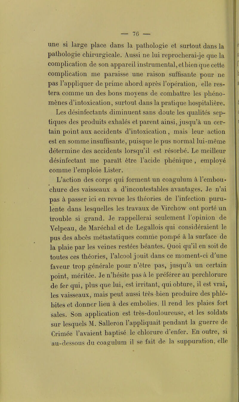 une si large place dans la pathologie et surtout dans la pathologie chirurgicale. Aussi ne lui reprocherai-je que la complication de son appareil instrumental, etbien que cette complication me paraisse une raison suffisante pour ne pas l'appliquer de prime abord après l'opération, elle res- tera comme un des bons moyens de combattre les phéno- mènes d'intoxication, surtout dans la pratique hospitalière. Les désinfectants diminuent sans doute les qualités sep- tiques des produits exhalés et parent ainsi, jusqu'à un cer- tain point aux accidents d'intoxication, mais leur action est en somme insuffisante, puisque le pus normal lui-même détermine des accidents lorsqu'il est résorbé. Le meilleur désinfectant me parait être l'acide phénique , employé comme l'emploie Lister. L'action des corps qui forment un coagulum à l'embou- chure des vaisseaux a d'incontestables avantages. Je n'ai pas à passer ici en revue les théories de l'infection puru- lente dans lesquelles les travaux de Yirchow ont porté un trouble si grand. Je rappellerai seulement l'opinion de Velpeau, de Maréchal et de Legallois qui considéraient le pus des abcès métastatiques comme pompé à la surface de la plaie par les veines restées béantes. Quoi qu'il en soit de toutes ces théories, l'alcool jouit dans ce moment-ci d'une faveur trop générale pour n'être pas, jusqu'à un certain point, méritée. Je n'hésite pas à le préférer au perchlorure de fer qui, plus que lui, est irritant, qui obture, il est vrai, les vaisseaux, mais peut aussi très bien produire des phlé- bites et donner lieu à des embolies c II rend les plaies fort sales. Son application est très-douloureuse, et les soldats sur lesquels M. Salleron l'appKquait pendant la guerre de Crimée l'avaient baptisé le chlorure d'enfer. En outre, si au-dessous du coagulum il se fait de la suppuration, elle