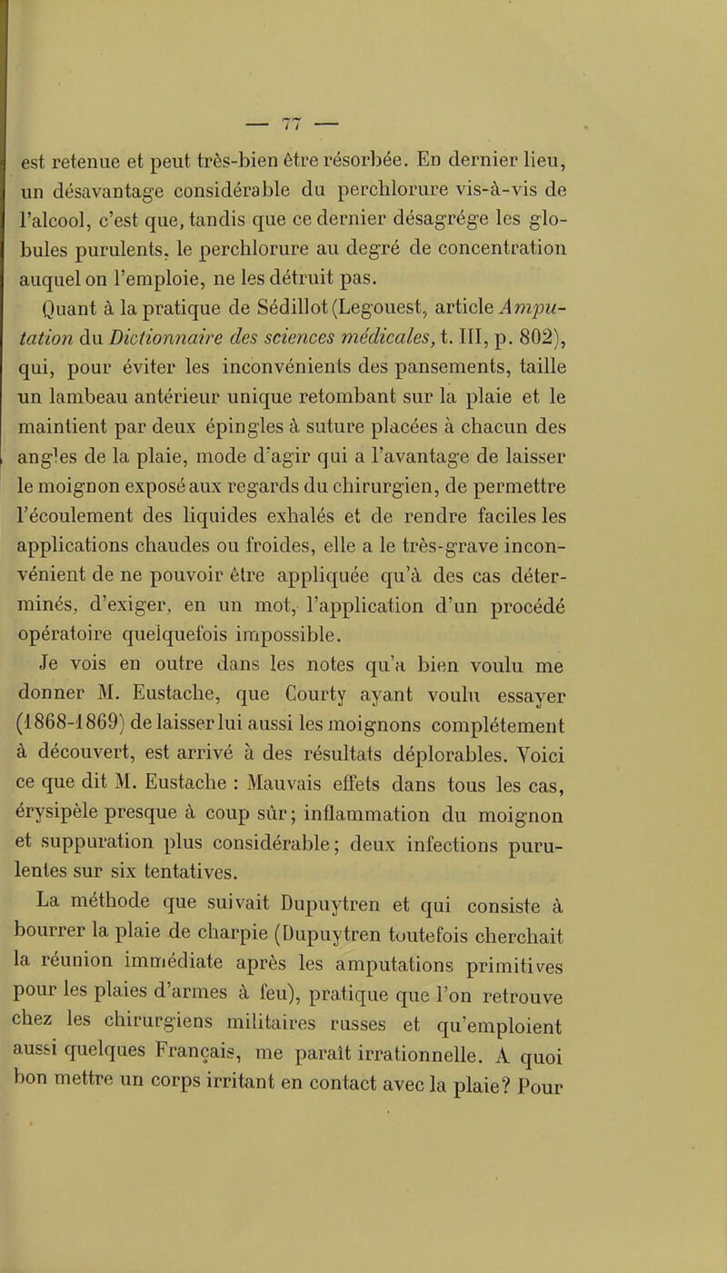 est retenue et peut très-bien être résorbée. En dernier lieu, un désavantage considérable du perchlorure vis-à-vis de l'alcool, c'est que, tandis que ce dernier désagrège les glo- bules purulents, le perchlorure au degré de concentration auquel on l'emploie, ne les détruit pas. Quant à la pratique de Sédillot(Legouest, article Ampu- tation du Dictionnaire des sciences médicales, 1.111, p. 802), qui, pour éviter les inconvénients des pansements, taille un lambeau antérieur unique retombant sur la plaie et le maintient par deux épingles à suture placées à chacun des angles de la plaie, mode d'agir qui a l'avantage de laisser le moignon exposé aux regards du chirurgien, de permettre l'écoulement des liquides exhalés et de rendre faciles les applications chaudes ou froides, elle a le très-grave incon- vénient de ne pouvoir être appliquée qu'à des cas déter- minés, d'exiger, en un mot, l'appUcation d'un procédé opératoire quelquefois impossible. Je vois en outre dans les notes qu'a bien voulu me donner M. Eustache, que Courty ayant vouhi essayer (1868-1869) de laisser lui aussi les moignons complètement à découvert, est arrivé à des résultats déplorables. Yoici ce que dit M. Eustache : Mauvais effets dans tous les cas, érysipèle presque à coup sûr; inflammation du moignon et suppuration plus considérable; deux infections puru- lentes sur six tentatives. La méthode que suivait Dupuytren et qui consiste à bourrer la plaie de charpie (Dupuytren toutefois cherchait la réunion immédiate après les amputations primitives pour les plaies d'armes à feu), pratique que l'on retrouve chez les chirurgiens militaires russes et qu'emploient aussi quelques Français, me parait irrationnelle. A quoi bon mettre un corps irritant en contact avec la plaie? Pour