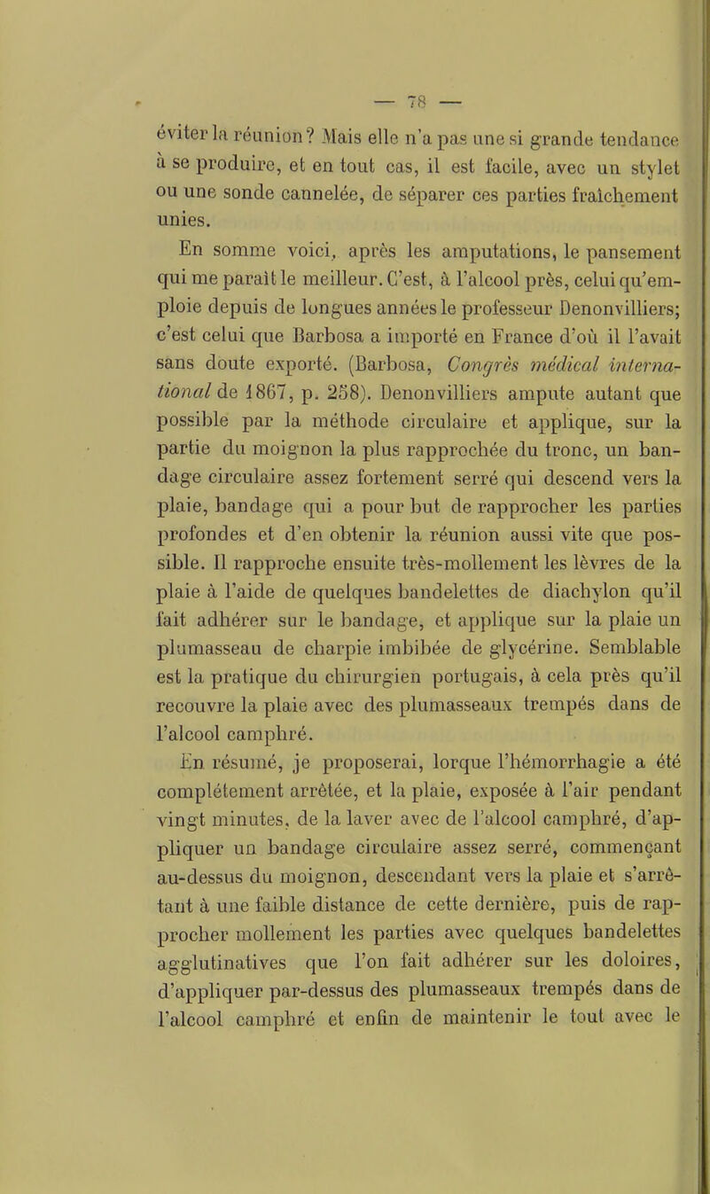 éviter la réunion? Mais elle n'a pas une si grande tendance à se produire, et en tout cas, il est facile, avec un stylet ou une sonde cannelée, de séparer ces parties fraîchement unies. En somme voici, après les amputations, le pansement qui me parait le meilleur. C'est, à l'alcool près, celui qu'em- ploie depuis de longues années le professeur Denonvilliers; c'est celui que Barbosa a importé en France d'où il l'avait sans doute exporté. (Barbosa, Congrès médical interna- tional àQ 1867, p. 258). Denonvilliers ampute autant que possible par la méthode circulaire et applique, sur la partie du moignon la plus rapprochée du tronc, un ban- dage circulaire assez fortement serré qui descend vers la plaie, bandage qui a pour but de rapprocher les parties profondes et d'en obtenir la réunion aussi vite que pos- sible. Il rapproche ensuite très-mollement les lèvres de la plaie à l'aide de quelques bandelettes de diachylon qu'il fait adhérer sur le bandage, et applique sur la plaie un plumasseau de charpie imbibée de glycérine. Semblable est la pratique du chirurgien portugais, à cela près qu'il recouvre la plaie avec des plumasseaux trempés dans de l'alcool camphré. En résumé, je proposerai, lorque l'hémorrhagie a été complètement arrêtée, et la plaie, exposée à l'air pendant vingt minutes, de la laver avec de l'alcool camphré, d'ap- pliquer un bandage circulaire assez serré, commençant au-dessus du moignon, descendant vers la plaie et s'arrô- tant à une faible distance de cette dernière, puis de rap- procher mollement les parties avec quelques bandelettes agglutinatives que l'on fait adhérer sur les doloires, d'appliquer par-dessus des plumasseaux trempés dans de l'alcool camphré et enfin de maintenir le tout avec le