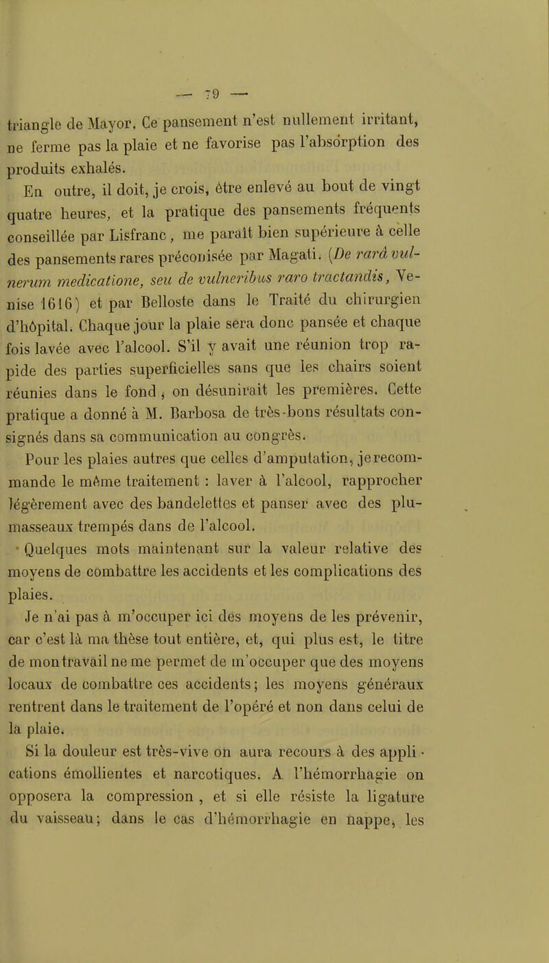 triangle de Mayor. Ce pansement n'est nullement irritant, ne ferme pas la plaie et ne favorise pas l'absorption des produits exhalés. En outre, il doit, je crois, être enlevé au bout de vingt quatre heures, et la pratique des pansements fréquents conseillée par Lisfranc, me parait bien supérieure à celle des pansements rares préconisée par Magati. [De rarâvul- nerum medicatione, seu de vulneribus raro tractandis, Ve- nise 1616) et par Belloste dans le Traité du chirurgien d'hôpital. Chaque jour la plaie sera donc pansée et chaque fois lavée avec l'alcool. S'il y avait une réunion trop ra- pide des parties superficielles sans que les chairs soient réunies dans le fond ^ on désunirait les premières. Cette pratique a donné à M. Barbosa de très-bons résultats con- signés dans sa communication au congrès. Pour les plaies autres que celles d'amputation, je recom- mande le même traitement : laver à l'alcool, rapprocher légèrement avec des bandelettes et panser avec des plu- masseaux trempés dans de l'alcool. Quelques mots maintenant sur la valeur relative des moyens de combattre les accidents et les complications des plaies. Je n'ai pas à m'occuper ici des moyens de les prévenir, car c'est là ma thèse tout entière, et, qui plus est, le titre de mon travail ne me permet de m'occuper que des moyens locaux de combattre ces accidents ; les moyens généraux rentrent dans le traitement de l'opéré et non dans celui de la plaie. Si la douleur est très-vive on aura recours à des appli • cations émollientes et narcotiques. A l'hémorrhagie on opposera la compression , et si elle résiste la ligature du vaisseau; dans le cas d'hémorrhagie en nappe, les