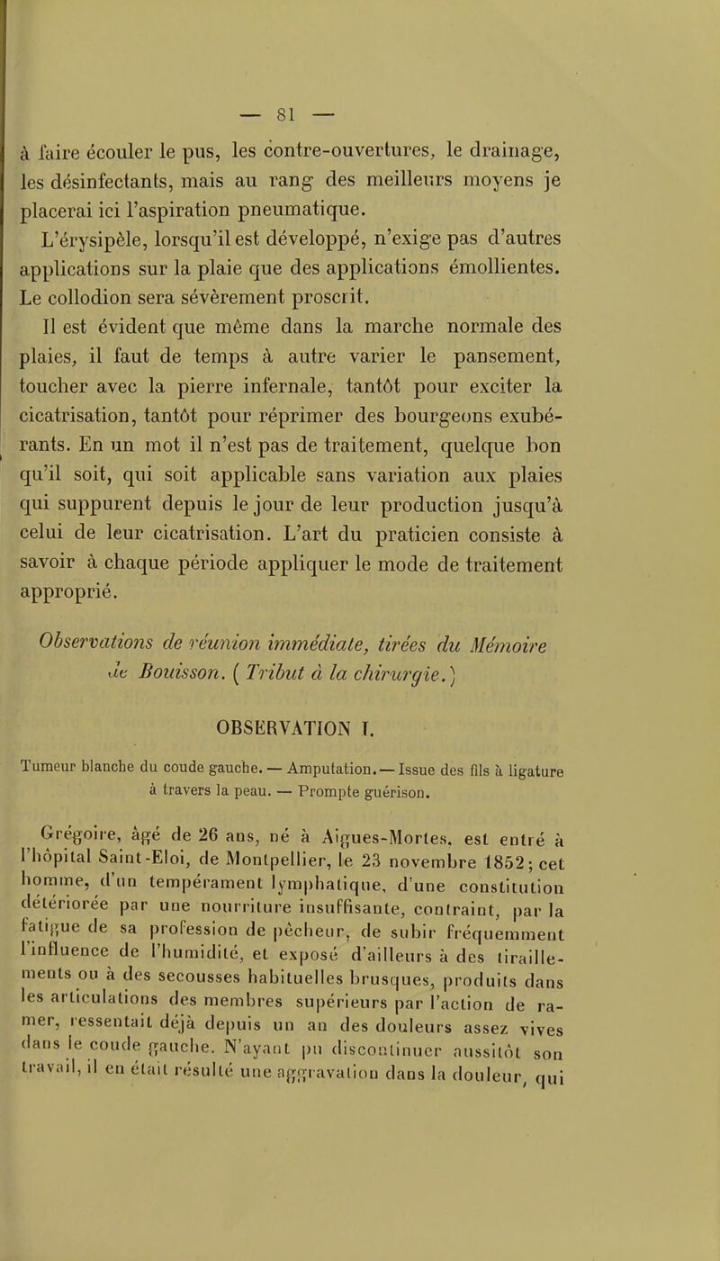 à faire écouler le pus, les contre-ouvertures, le drainage, les désinfectants, mais au rang des meilleurs moyens je placerai ici l'aspiration pneumatique. L'érysipèle, lorsqu'il est développé, n'exige pas d'autres applications sur la plaie que des applications émollientes. Le collodion sera sévèrement proscrit. 11 est évident que même dans la marche normale des plaies, il faut de temps à autre varier le pansement, toucher avec la pierre infernale, tantôt pour exciter la cicatrisation, tantôt pour réprimer des bourgecms exubé- rants. En un mot il n'est pas de traitement, quelcpie bon qu'il soit, qui soit applicable sans variation aux plaies qui suppurent depuis le jour de leur production jusqu'à celui de leur cicatrisation. L'art du praticien consiste à savoir à chaque période appliquer le mode de traitement approprié. Observations de réunion immédiate, tirées du Mémoire Je Bouisson. ( Tribut à la chirurgie.) OBSERVATION L Tumeur blanche du coude gauche. — Amputation. —Issue des fils à ligature à travers la peau. — Prompte guérison. ^ Grégoire, âgé de 26 ans, né à Aigues-Morles, est entré à l'hôpital Saint-Eloi, de Montpellier, le 23 novembre 1852; cet homme, d'un tempérament lymphatique, d'une constitution détériorée par une nourriture insuffisante, contraint, par la fatigue de sa profession de pécheur, de subir fréquemment l'influence de l'humidité, et exposé d'ailleurs à des tiraille- ments ou à des secousses habituelles brusques, produits dans les articulations des membres supérieurs par l'action de ra- mer, ressentait déjà depuis un an des douleurs assez vives dans le coude gauche. N'ayant pu discontinuer aussitôt son travail, il en était résulté une aggravation dans la douleur, qui