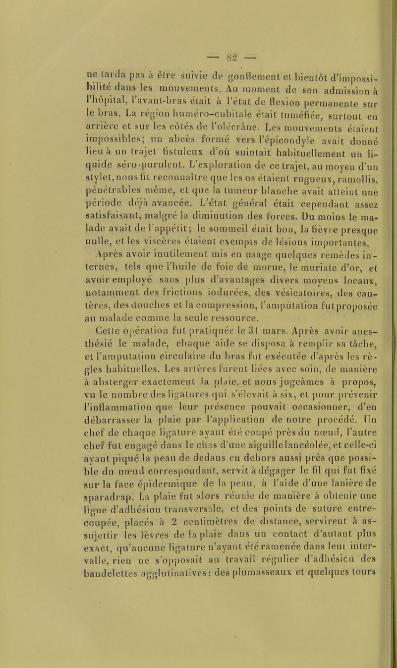 ne (arda pas à être suivie de gonHemenl el. bienlôt d'impnssi- hililé dans les mouvements. Au moment de son admission à l'hôpital, l'avant-bras était à l'état de flexion permanente sur le bras. La ré{>ion luiméro-cubilale élait tuméfiée, surtout en arrière et sur les côtés de l'olécràne. Les mouvements étaient impossibles; un abcès formé vers l'épicondyle avait donné lieu à un trajet tistuleux d'oîi suintait habituellement un li- quide séro-purulent. L'exploration de ce trajet, au moyen d'un stylet, nous lit reconnaître que les os étaient rugueux, ramollis, pénétrables même, et que la tumeur blanche avait atteint une période déjà avancée. L'état général était cependant assez satisfaisant, malgré la diminution des forces. Ou moins le ma- lade avait de l'appétit; le sommeil était bon, la fièvre presque nulle, elles viscères étaient exempts de lésions importantes. Après avoir inutilement mis en usage quelques remèdes in- ternes, tels que l'huile de foie de morue, le muriate d'or, et avoir employé sans plus d'avantages divers moyens locaux, notamment des frictions iodurées, des vésicatoires, des cau- tères, des douches et la compression, l'amputation fut proposée au malade comme la seule ressource. Celle Oj)éralion fut pratiquée le 31 mars. Après avoir anes- thésié le malade, chaque aide se dis|?osa à rempiir sa tâche, et l'amputation circulaire du bras fut exécutée d'après les rè- gles habituelles. Les artères furent liées avec soin, de manière à absterger exactement la plaie, el nous jugeâmes à propos, vu le nombre des ligatures qui s'élevait à six, el pour prévenir l'inflammation que leur présence pouvait occasionner, d'en débarrasser la plaie par l'application de notre procédé, fin chef de chaque ligatui-e ayant été coupé près du nœud, l'autre chef fut engagé dans le chas d'une aiguille lancéolée, el celle-ci ayant piqué la peau de dedans eu dehors aussi près que possi- ble du nœud corresjjondanl, servit à dégager le fil qui fut fixé sur la face é|)iderinique de la peau, à l'aide d'une lanière de sparadrap. La plaie fut alors réunie de manière à obtenir une ligne d'adhésion transversale, et des points de suture entre- coupée, placés à 2 centimètres de distance, servirent à as- sujettir les lèvres de la plaie dans un contact d'autant plus exact, qu'aucune ligature n'ayant été ramenée dans leui inter- valle, rien ne sopposait au travail régulier d'adhésion des bandeleltes agglutinatives; des plumasseaux et quelques tours